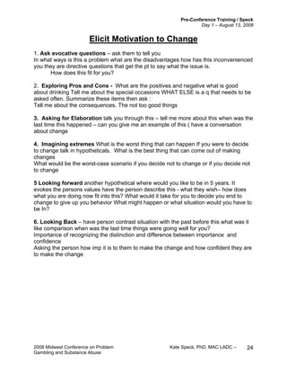 Pre-Conference Training / Speck
Day 1 – August 13, 2008
2008 Midwest Conference on Problem Kate Speck, PhD, MAC LADC –
Gambling and Substance Abuse
24
Elicit Motivation to Change
1. Ask evocative questions – ask them to tell you
In what ways is this a problem what are the disadvantages how has this inconvenienced
you they are directive questions that get the pt to say what the issue is.
How does this fit for you?
2. Exploring Pros and Cons - What are the positives and negative what is good
about drinking Tell me about the special occasions WHAT ELSE is a q that needs to be
asked often. Summarize these items then ask :
Tell me about the consequences. The not too good things
3. Asking for Elaboration talk you through this – tell me more about this when was the
last time this happened – can you give me an example of this ( have a conversation
about change
4. Imagining extremes What is the worst thing that can happen If you were to decide
to change talk in hypotheticals. What is the best thing that can come out of making
changes
What would be the worst-case scenario if you decide not to change or if you decide not
to change
5 Looking forward another hypothetical where would you like to be in 5 years. It
evokes the persons values have the person describe this - what they wish– how does
what you are doing now fit into this? What would it take for you to decide you end to
change to give up you behavior What might happen or what situation would you have to
be In?
6. Looking Back – have person contrast situation with the past before this what was it
like comparison when was the last time things were going well for you?
Importance of recognizing the distinction and difference between importance and
confidence
Asking the person how imp it is to them to make the change and how confident they are
to make the change
 