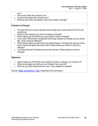 Pre-Conference Training / Speck
Day 1 – August 13, 2008
2008 Midwest Conference on Problem Kate Speck, PhD, MAC LADC –
Gambling and Substance Abuse
26
you?
• How much does this concern you?
• In what ways does this concern you?
• What do you think will happen if you don't make a change?
Intention to Change
• The fact that you're here indicates that at least part of you thinks it's time to do
something.
• What are the reasons you see for making a change?
• What makes you think that you may need to make a change?
• If you were 100 percent successful and things worked out exactly as you would
like, what would be different?
• What things make you think that you should keep on drinking the way you have
been? And what about the other side? What makes you think it's time for a
change?
• I can see that you're feeling stuck at the moment. What's going to have to
change?
Optimism
• What makes you think that if you decide to make a change, you could do it?
• What encourages you that you can change if you want to?
• What do you think would work for you, if you needed to change?
Source: Miller and Rollnick, 1991. Reprinted with permission.
 
