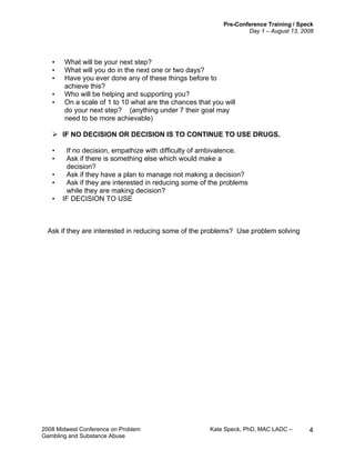 Pre-Conference Training / Speck
Day 1 – August 13, 2008
2008 Midwest Conference on Problem Kate Speck, PhD, MAC LADC –
Gambling and Substance Abuse
4
• What will be your next step?
• What will you do in the next one or two days?
• Have you ever done any of these things before to
achieve this?
• Who will be helping and supporting you?
• On a scale of 1 to 10 what are the chances that you will
do your next step? (anything under 7 their goal may
need to be more achievable)
IF NO DECISION OR DECISION IS TO CONTINUE TO USE DRUGS.
• If no decision, empathize with difficulty of ambivalence.
• Ask if there is something else which would make a
decision?
• Ask if they have a plan to manage not making a decision?
• Ask if they are interested in reducing some of the problems
while they are making decision?
• IF DECISION TO USE
Ask if they are interested in reducing some of the problems? Use problem solving
 