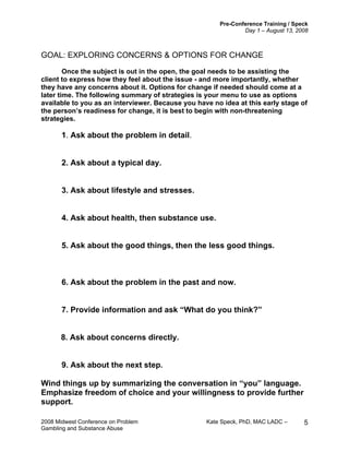 Pre-Conference Training / Speck
Day 1 – August 13, 2008
2008 Midwest Conference on Problem Kate Speck, PhD, MAC LADC –
Gambling and Substance Abuse
5
GOAL: EXPLORING CONCERNS & OPTIONS FOR CHANGE
Once the subject is out in the open, the goal needs to be assisting the
client to express how they feel about the issue - and more importantly, whether
they have any concerns about it. Options for change if needed should come at a
later time. The following summary of strategies is your menu to use as options
available to you as an interviewer. Because you have no idea at this early stage of
the person’s readiness for change, it is best to begin with non-threatening
strategies.
1. Ask about the problem in detail.
2. Ask about a typical day.
3. Ask about lifestyle and stresses.
4. Ask about health, then substance use.
5. Ask about the good things, then the less good things.
6. Ask about the problem in the past and now.
7. Provide information and ask “What do you think?”
8. Ask about concerns directly.
9. Ask about the next step.
Wind things up by summarizing the conversation in “you” language.
Emphasize freedom of choice and your willingness to provide further
support.
 