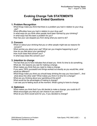 Pre-Conference Training / Speck
Day 1 – August 13, 2008
2008 Midwest Conference on Problem Kate Speck, PhD, MAC LADC –
Gambling and Substance Abuse
6
Evoking Change Talk STATEMENTS
Open Ended Questions
1. Problem Recognition
What things make you think that there is a problem you had in relation to your drug
use?
What difficulties have you had in relation to your drug use?
In what ways do you think other people have been harmed by your drinking?
In what ways has this been a problem for you?
How has your use stopped you from doing what you want to do?
2. Concern
What is it about your drinking that you or other people might see as reasons for
concern?
What worries you about your use? What can you imagine happening to you?
How do you feel about your gambling?
How much does that concern you?
In what ways does this concern you?
3. Intention to change
The fact that you’re here indicates that at least you think it’s time to do something.
What are the reasons you see for making a change.
What makes you think that you need to make a change.
If you were 100% successful and things worked out exactly as you would like, what
would be different?
What things make you think you should keep drinking the way you have been?... And
what about the other side? What makes you think it is time for a change?
What are you thinking about your gambling at this point?
What would be the advantages of making a change?
I can see you’re feeling stuck at the moment. What’s going to have to change.
4. Optimism
What makes you think that if you did decide to make a change, you could do it?
What encourages you that you can chance if you want to?
What do you think would work for you, if you decided to change?
 