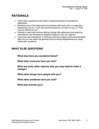 Pre-Conference Training / Speck
Day 1 – August 13, 2008
2008 Midwest Conference on Problem Kate Speck, PhD, MAC LADC –
Gambling and Substance Abuse
7
RATIONALE
• These open questions evoke client‘s verbal processing of motivational
statements.
• Reinforce even if the statements are tentative with head nods, or supportive
statements such as: “I can see how that would be a concern to you. or “That
must be difficult for you”.
• Whether a client will continue offering change talk statements and exploring
ambivalence and discrepancy depends largely on how you respond.
• Once they see acceptance, it reinforces and encourages continued exploration.
After this you can begin the general format of being straightforward by using
“What else” questions.
WHAT ELSE QUESTIONS
What else have you wondered about?
What other concerns have you had?
What are some other reasons why you may need to make a
change?
What other things have people told you?
What other problems have you had?
What else worries you?
 