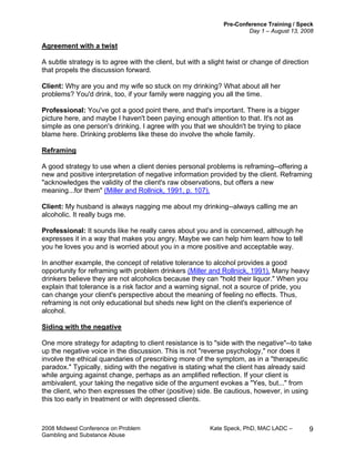 Pre-Conference Training / Speck
Day 1 – August 13, 2008
2008 Midwest Conference on Problem Kate Speck, PhD, MAC LADC –
Gambling and Substance Abuse
9
Agreement with a twist
A subtle strategy is to agree with the client, but with a slight twist or change of direction
that propels the discussion forward.
Client: Why are you and my wife so stuck on my drinking? What about all her
problems? You'd drink, too, if your family were nagging you all the time.
Professional: You've got a good point there, and that's important. There is a bigger
picture here, and maybe I haven't been paying enough attention to that. It's not as
simple as one person's drinking. I agree with you that we shouldn't be trying to place
blame here. Drinking problems like these do involve the whole family.
Reframing
A good strategy to use when a client denies personal problems is reframing--offering a
new and positive interpretation of negative information provided by the client. Reframing
"acknowledges the validity of the client's raw observations, but offers a new
meaning...for them" (Miller and Rollnick, 1991, p. 107).
Client: My husband is always nagging me about my drinking--always calling me an
alcoholic. It really bugs me.
Professional: It sounds like he really cares about you and is concerned, although he
expresses it in a way that makes you angry. Maybe we can help him learn how to tell
you he loves you and is worried about you in a more positive and acceptable way.
In another example, the concept of relative tolerance to alcohol provides a good
opportunity for reframing with problem drinkers (Miller and Rollnick, 1991). Many heavy
drinkers believe they are not alcoholics because they can "hold their liquor." When you
explain that tolerance is a risk factor and a warning signal, not a source of pride, you
can change your client's perspective about the meaning of feeling no effects. Thus,
reframing is not only educational but sheds new light on the client's experience of
alcohol.
Siding with the negative
One more strategy for adapting to client resistance is to "side with the negative"--to take
up the negative voice in the discussion. This is not "reverse psychology," nor does it
involve the ethical quandaries of prescribing more of the symptom, as in a "therapeutic
paradox." Typically, siding with the negative is stating what the client has already said
while arguing against change, perhaps as an amplified reflection. If your client is
ambivalent, your taking the negative side of the argument evokes a "Yes, but..." from
the client, who then expresses the other (positive) side. Be cautious, however, in using
this too early in treatment or with depressed clients.
 