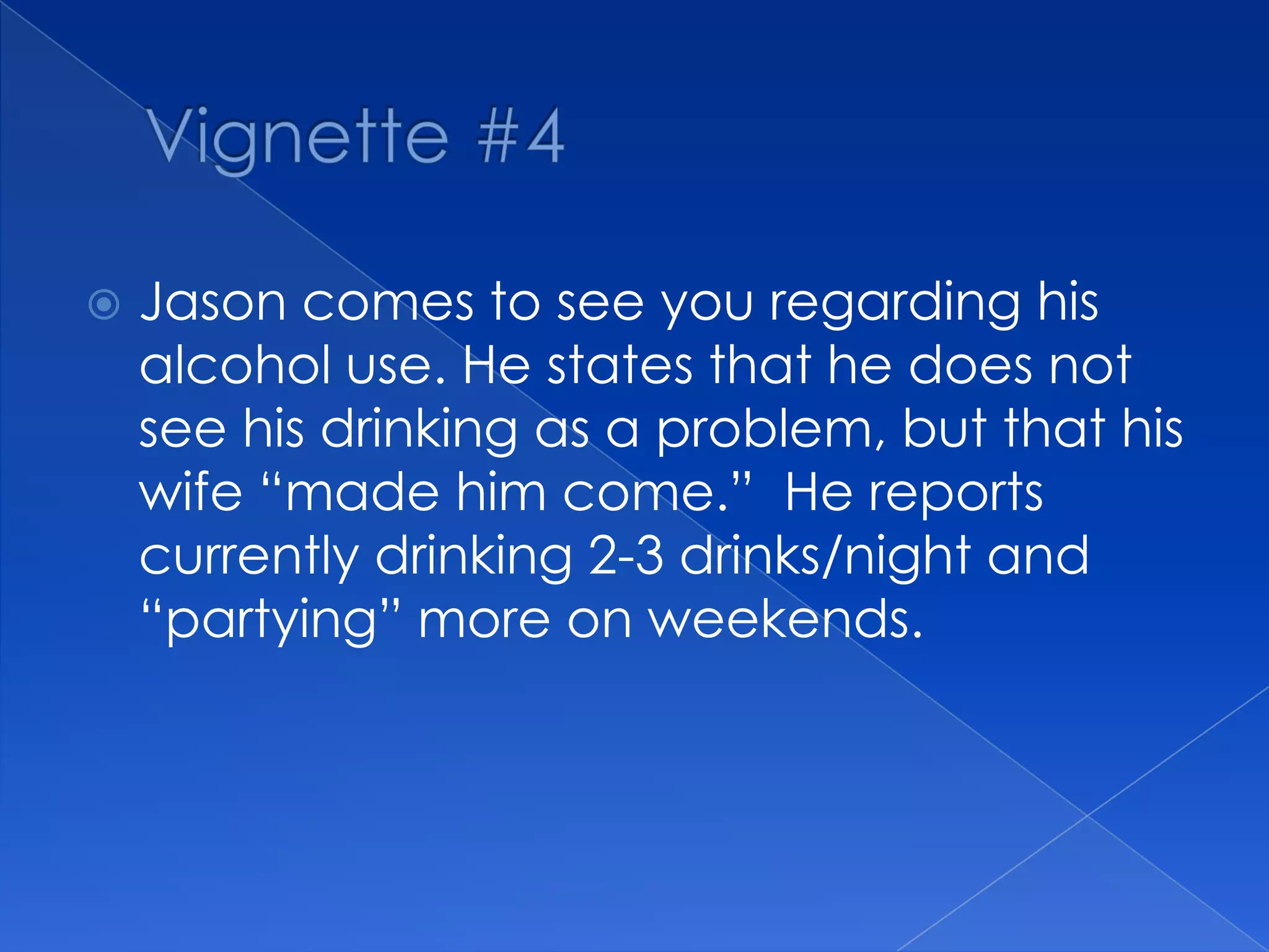  Jason comes to see you regarding his
alcohol use. He states that he does not
see his drinking as a problem, but that his
wife “made him come.” He reports
currently drinking 2-3 drinks/night and
“partying” more on weekends.
 