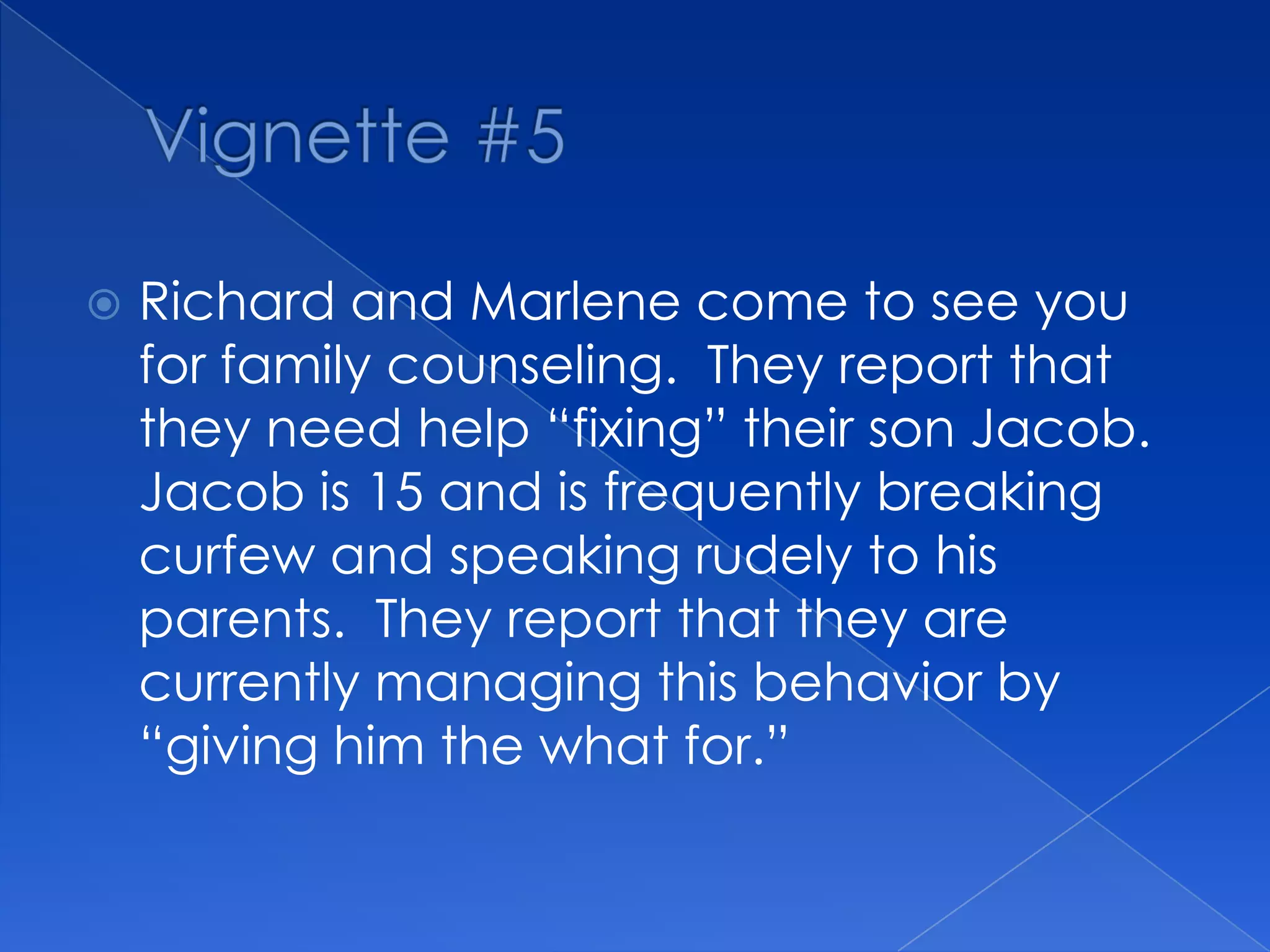  Richard and Marlene come to see you
for family counseling. They report that
they need help “fixing” their son Jacob.
Jacob is 15 and is frequently breaking
curfew and speaking rudely to his
parents. They report that they are
currently managing this behavior by
“giving him the what for.”
 