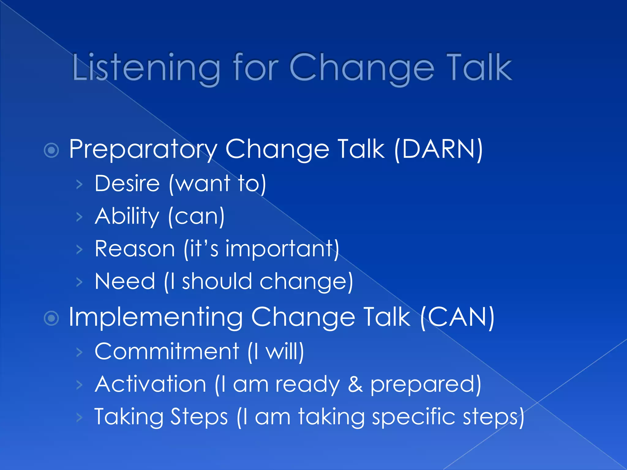  Preparatory Change Talk (DARN)
› Desire (want to)
› Ability (can)
› Reason (it’s important)
› Need (I should change)
 Implementing Change Talk (CAN)
› Commitment (I will)
› Activation (I am ready & prepared)
› Taking Steps (I am taking specific steps)
 