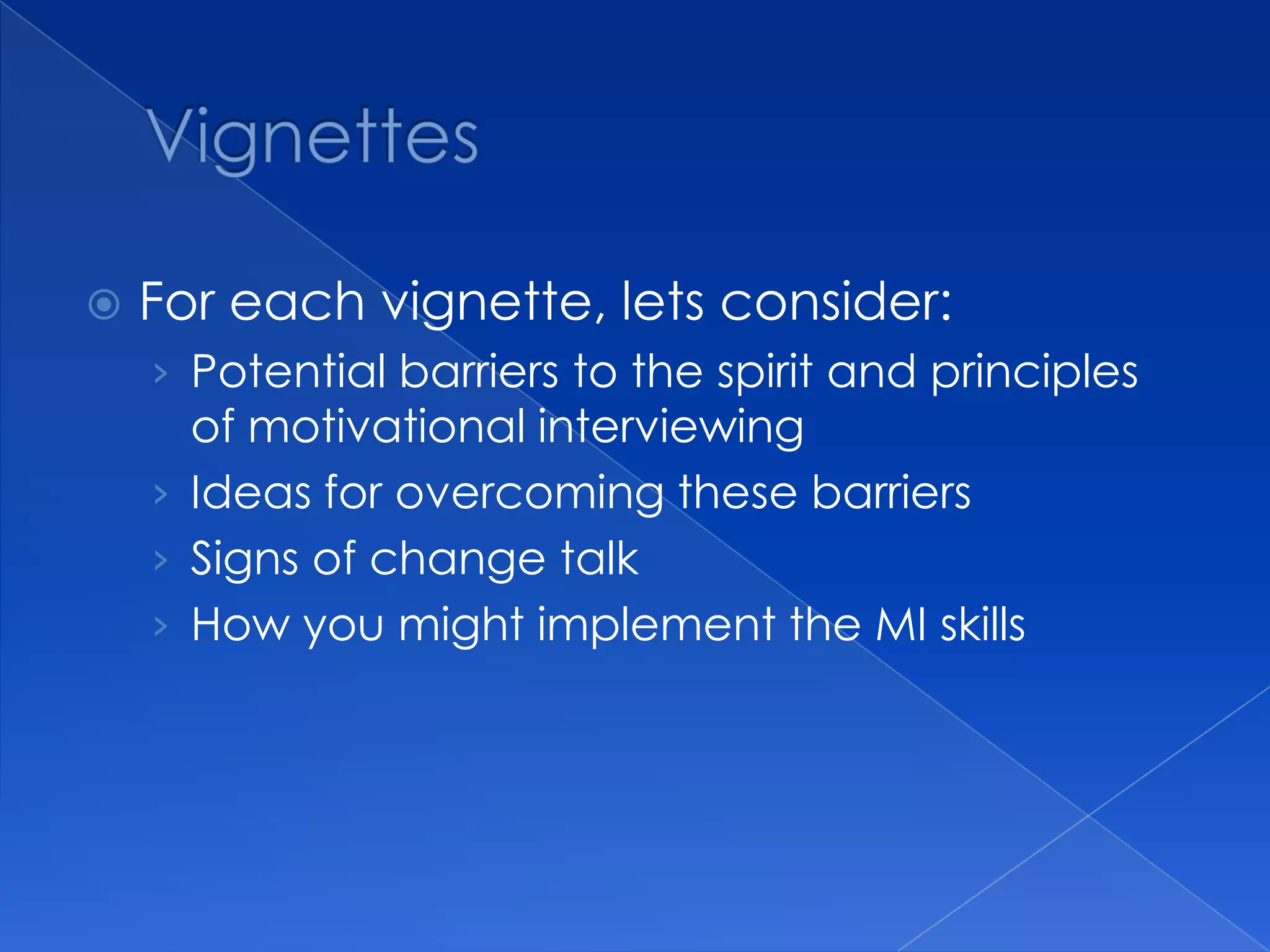  For each vignette, lets consider:
› Potential barriers to the spirit and principles
of motivational interviewing
› Ideas for overcoming these barriers
› Signs of change talk
› How you might implement the MI skills
 