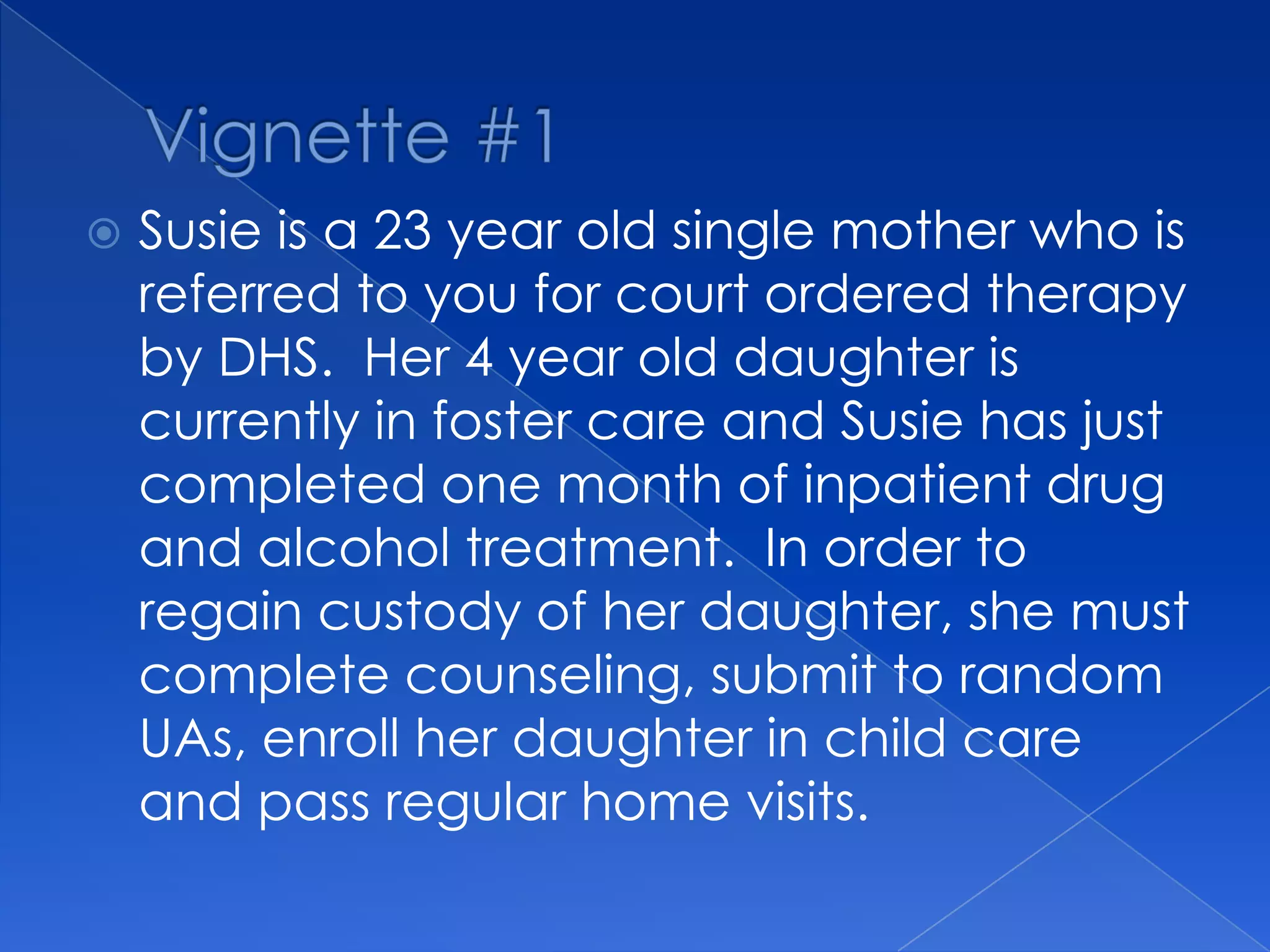  Susie is a 23 year old single mother who is
referred to you for court ordered therapy
by DHS. Her 4 year old daughter is
currently in foster care and Susie has just
completed one month of inpatient drug
and alcohol treatment. In order to
regain custody of her daughter, she must
complete counseling, submit to random
UAs, enroll her daughter in child care
and pass regular home visits.
 