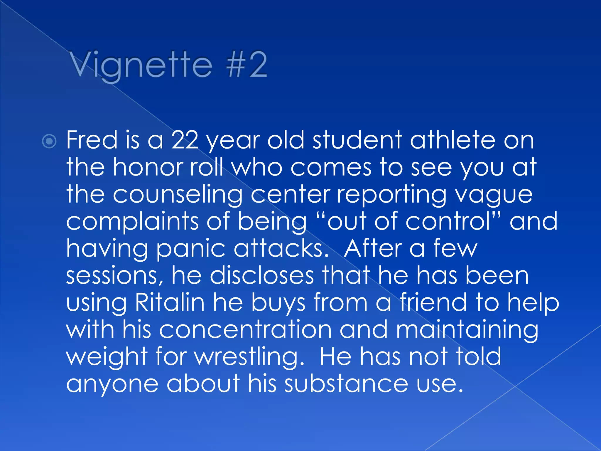  Fred is a 22 year old student athlete on
the honor roll who comes to see you at
the counseling center reporting vague
complaints of being “out of control” and
having panic attacks. After a few
sessions, he discloses that he has been
using Ritalin he buys from a friend to help
with his concentration and maintaining
weight for wrestling. He has not told
anyone about his substance use.
 