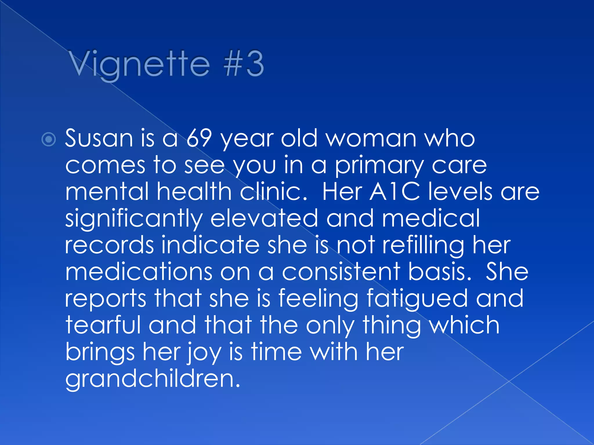  Susan is a 69 year old woman who
comes to see you in a primary care
mental health clinic. Her A1C levels are
significantly elevated and medical
records indicate she is not refilling her
medications on a consistent basis. She
reports that she is feeling fatigued and
tearful and that the only thing which
brings her joy is time with her
grandchildren.
 