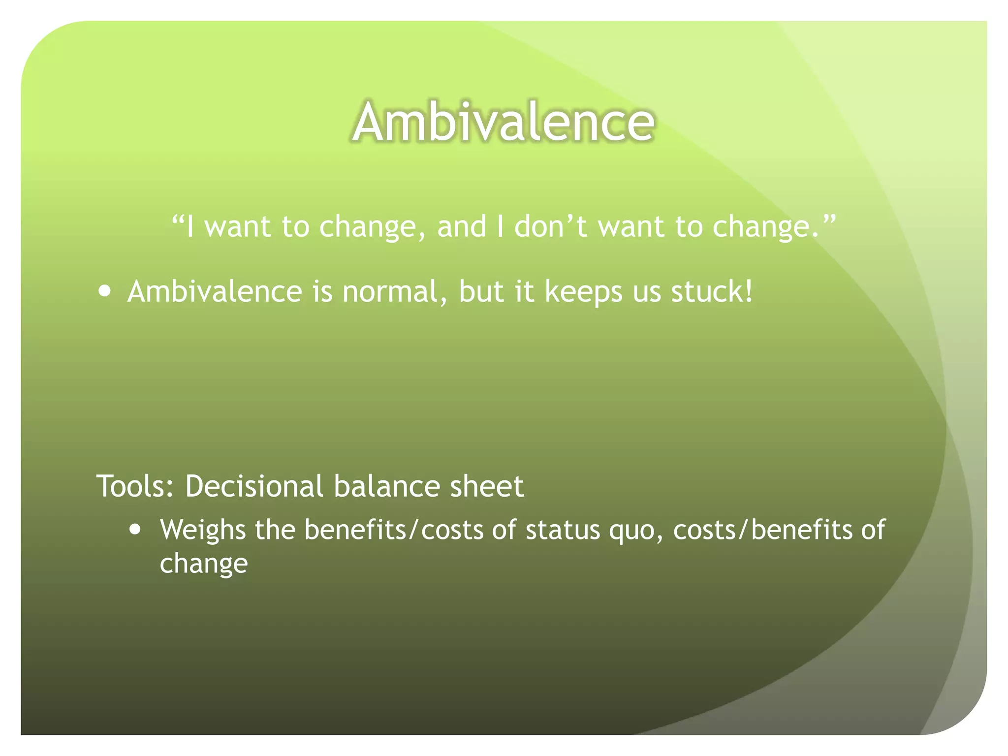 Ambivalence
     “I want to change, and I don’t want to change.”

 Ambivalence is normal, but it keeps us stuck!




Tools: Decisional balance sheet
   Weighs the benefits/costs of status quo, costs/benefits of
    change
 