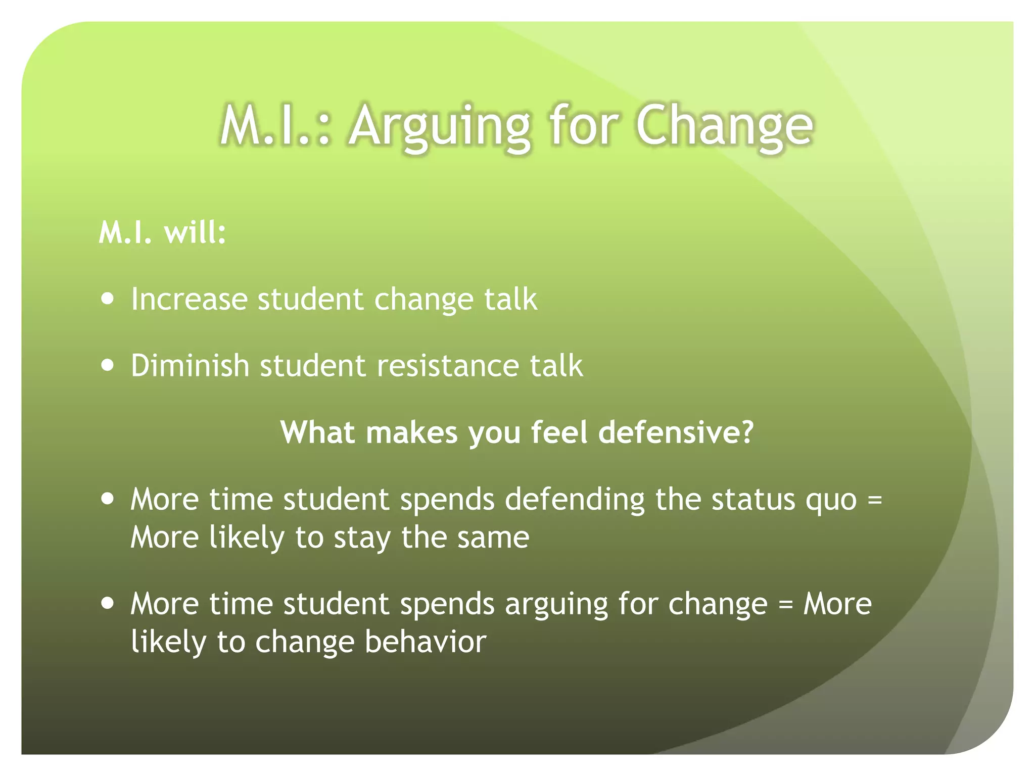 M.I.: Arguing for Change
M.I. will:

 Increase student change talk

 Diminish student resistance talk

             What makes you feel defensive?

 More time student spends defending the status quo =
  More likely to stay the same

 More time student spends arguing for change = More
  likely to change behavior
 