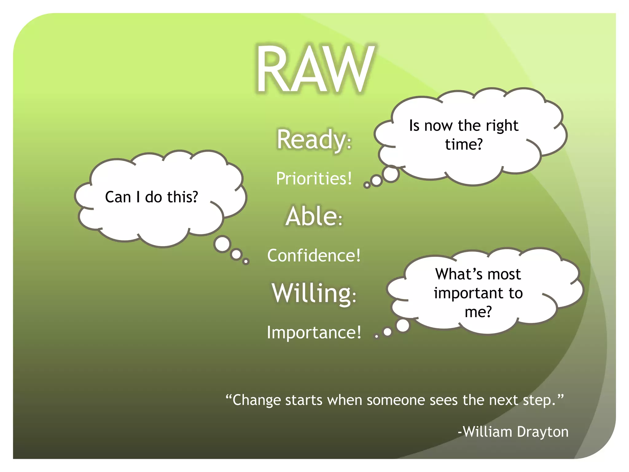 RAW
                                           Is now the right
                        Ready:                  time?

                        Priorities!
Can I do this?
                         Able:
                      Confidence!
                                              What’s most
                       Willing:               important to
                                                  me?
                      Importance!


                 “Change starts when someone sees the next step.”

                                                  -William Drayton
 