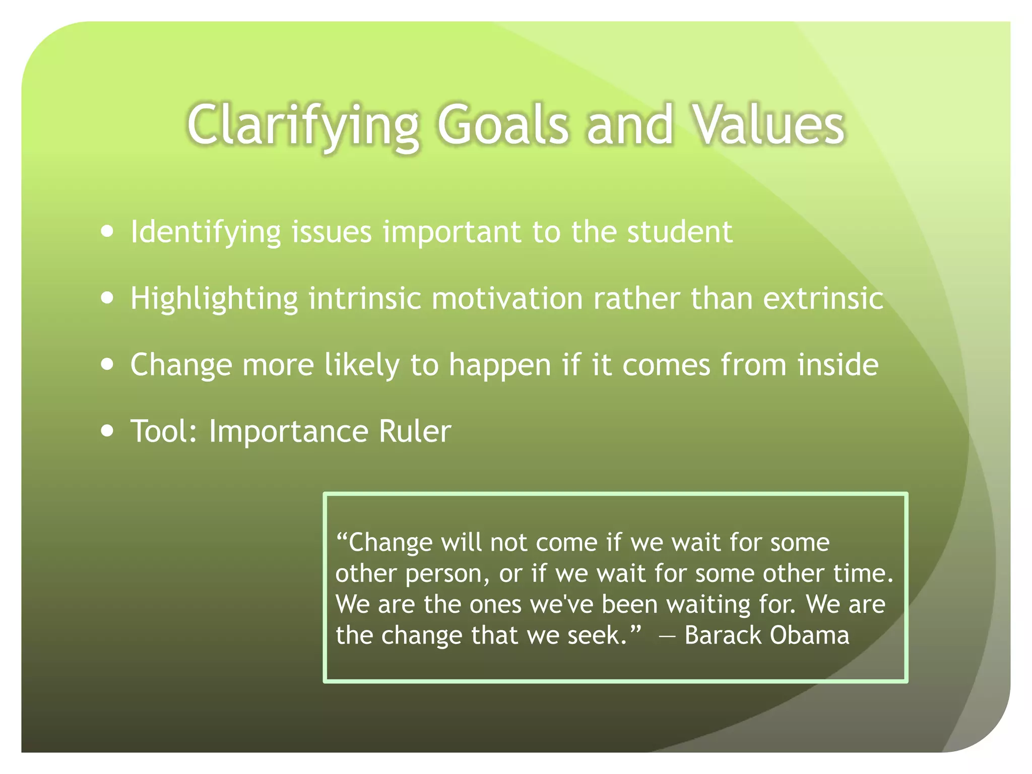 Clarifying Goals and Values
 Identifying issues important to the student

 Highlighting intrinsic motivation rather than extrinsic

 Change more likely to happen if it comes from inside

 Tool: Importance Ruler


                 “Change will not come if we wait for some
                 other person, or if we wait for some other time.
                 We are the ones we've been waiting for. We are
                 the change that we seek.” ― Barack Obama
 