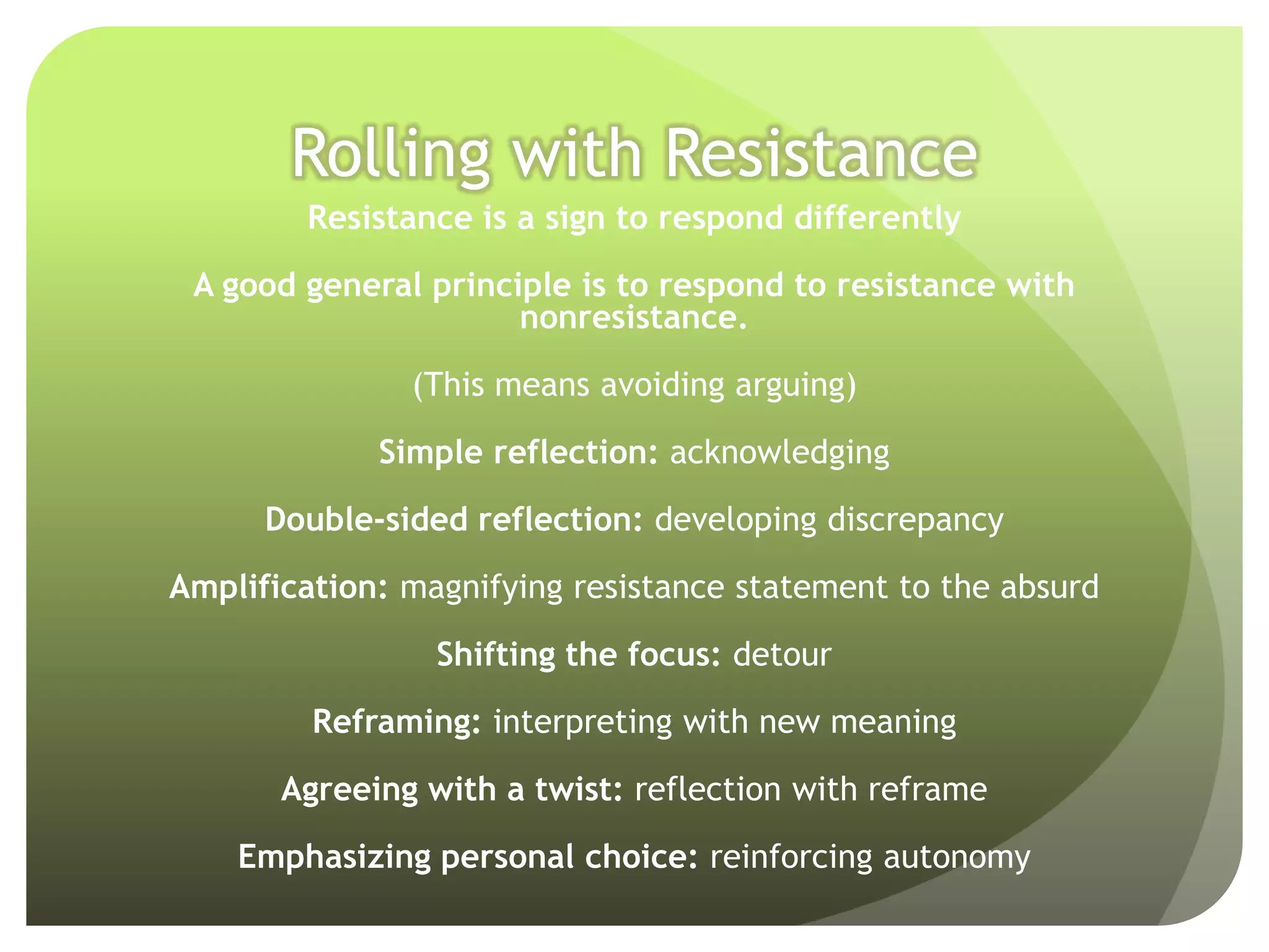Rolling with Resistance
        Resistance is a sign to respond differently

 A good general principle is to respond to resistance with
                      nonresistance.

               (This means avoiding arguing)

             Simple reflection: acknowledging

      Double-sided reflection: developing discrepancy

Amplification: magnifying resistance statement to the absurd

                 Shifting the focus: detour

         Reframing: interpreting with new meaning

       Agreeing with a twist: reflection with reframe

    Emphasizing personal choice: reinforcing autonomy
 