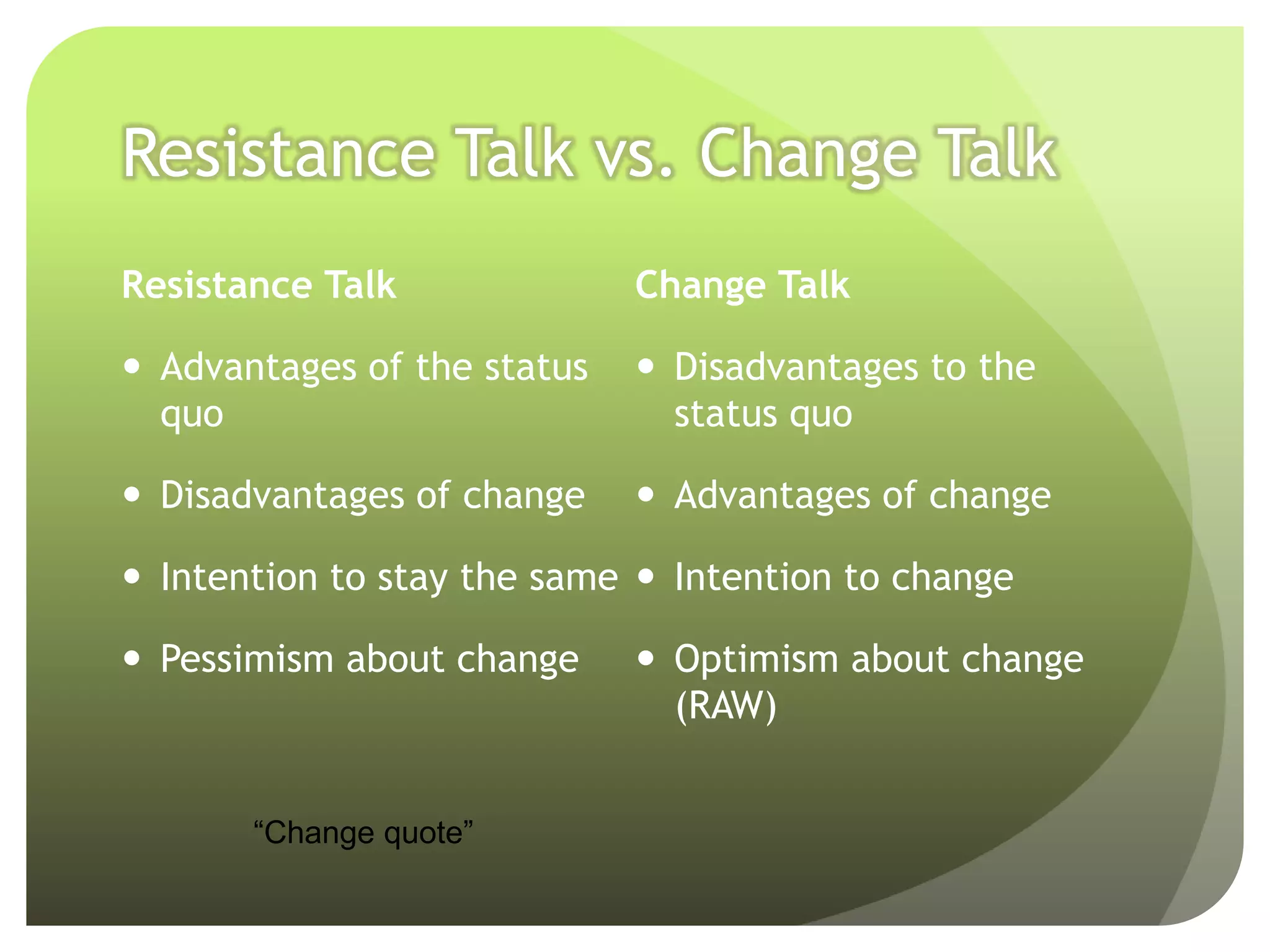 Resistance Talk vs. Change Talk
Resistance Talk              Change Talk

 Advantages of the status    Disadvantages to the
  quo                          status quo

 Disadvantages of change     Advantages of change

 Intention to stay the same  Intention to change

 Pessimism about change      Optimism about change
                               (RAW)


       “Change quote”
 