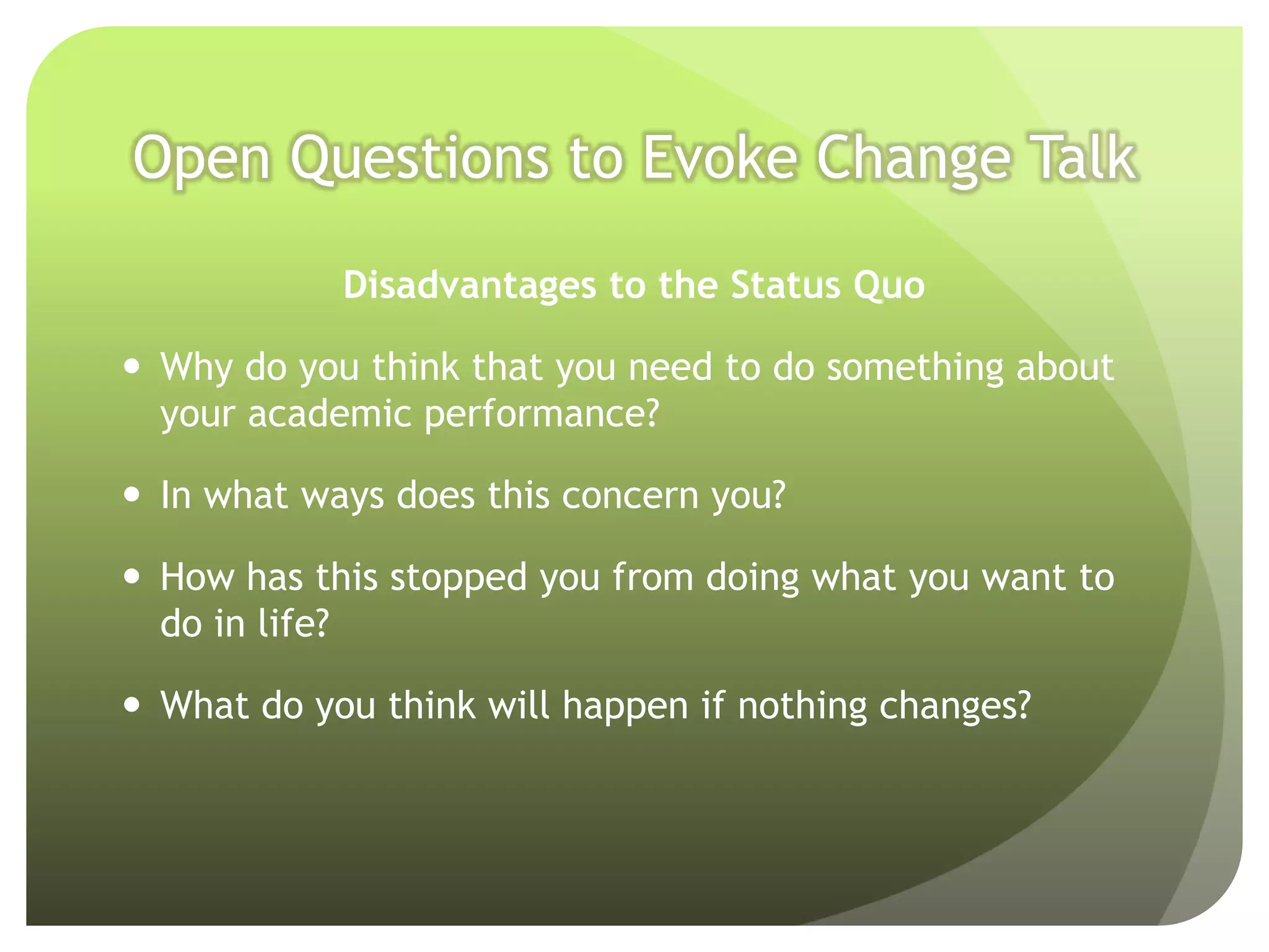Open Questions to Evoke Change Talk

            Disadvantages to the Status Quo

 Why do you think that you need to do something about
  your academic performance?

 In what ways does this concern you?

 How has this stopped you from doing what you want to
  do in life?

 What do you think will happen if nothing changes?
 