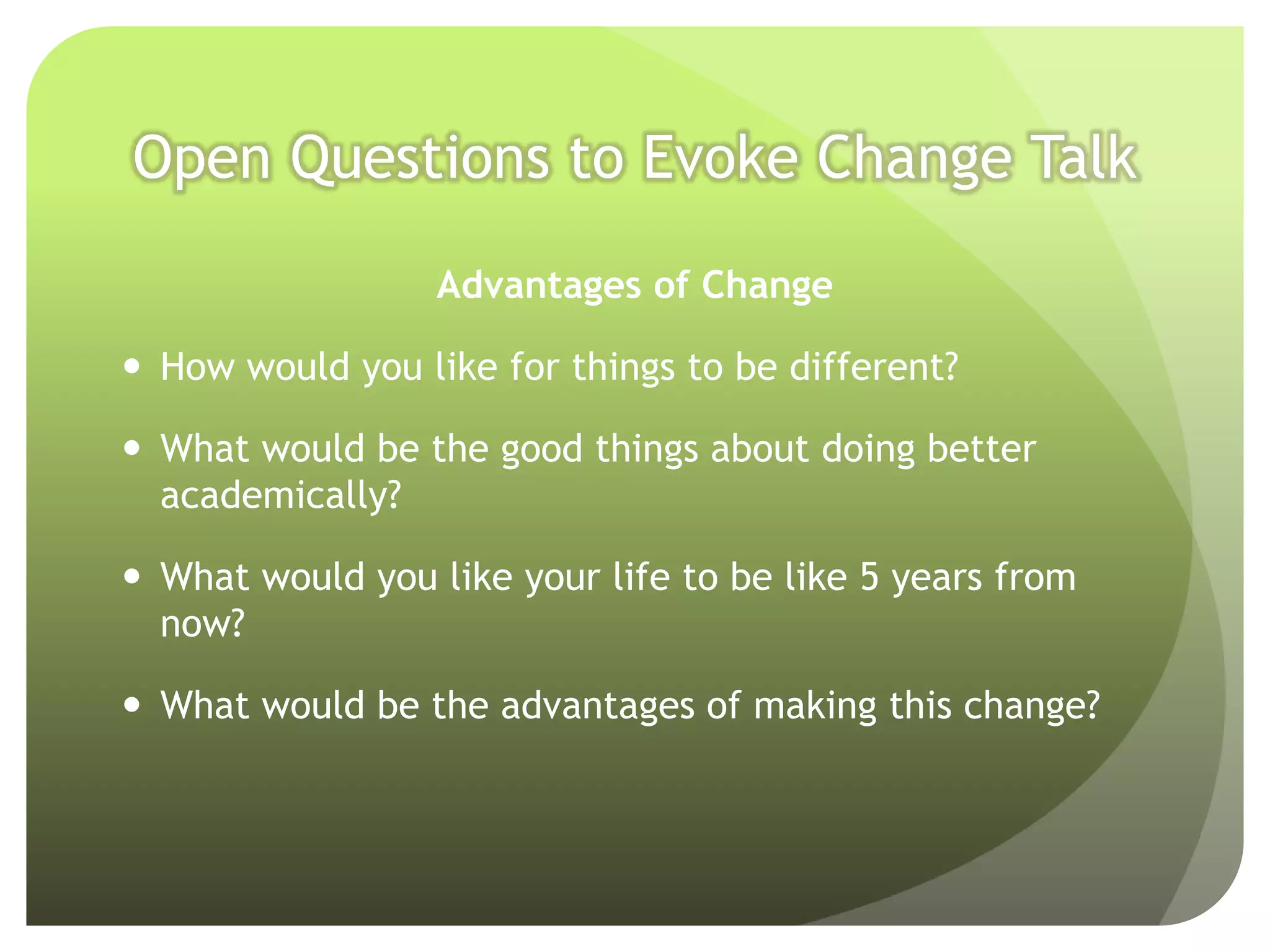 Open Questions to Evoke Change Talk

                  Advantages of Change

 How would you like for things to be different?

 What would be the good things about doing better
  academically?

 What would you like your life to be like 5 years from
  now?

 What would be the advantages of making this change?
 