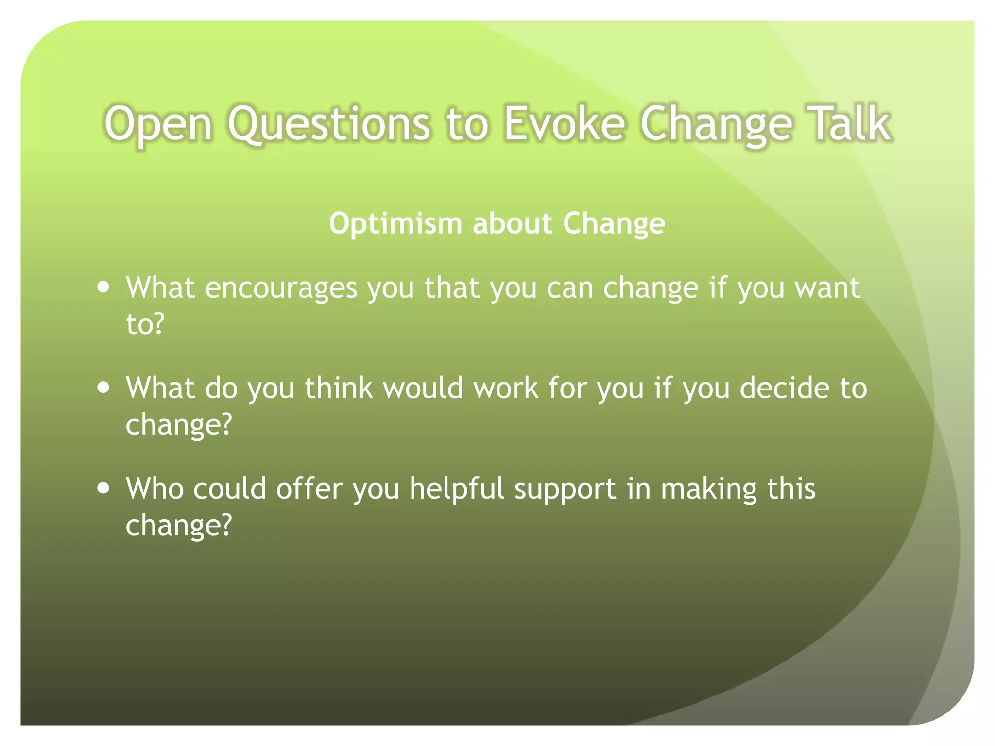 Open Questions to Evoke Change Talk

                Optimism about Change

 What encourages you that you can change if you want
  to?

 What do you think would work for you if you decide to
  change?

 Who could offer you helpful support in making this
  change?
 