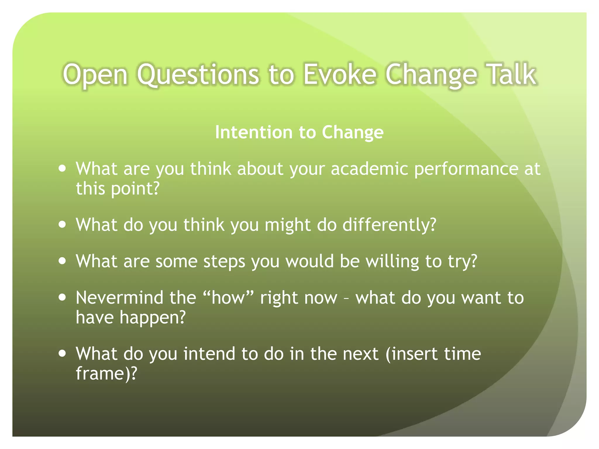 Open Questions to Evoke Change Talk
                  Intention to Change
 What are you think about your academic performance at
  this point?
 What do you think you might do differently?
 What are some steps you would be willing to try?
 Nevermind the “how” right now – what do you want to
  have happen?
 What do you intend to do in the next (insert time
  frame)?
 