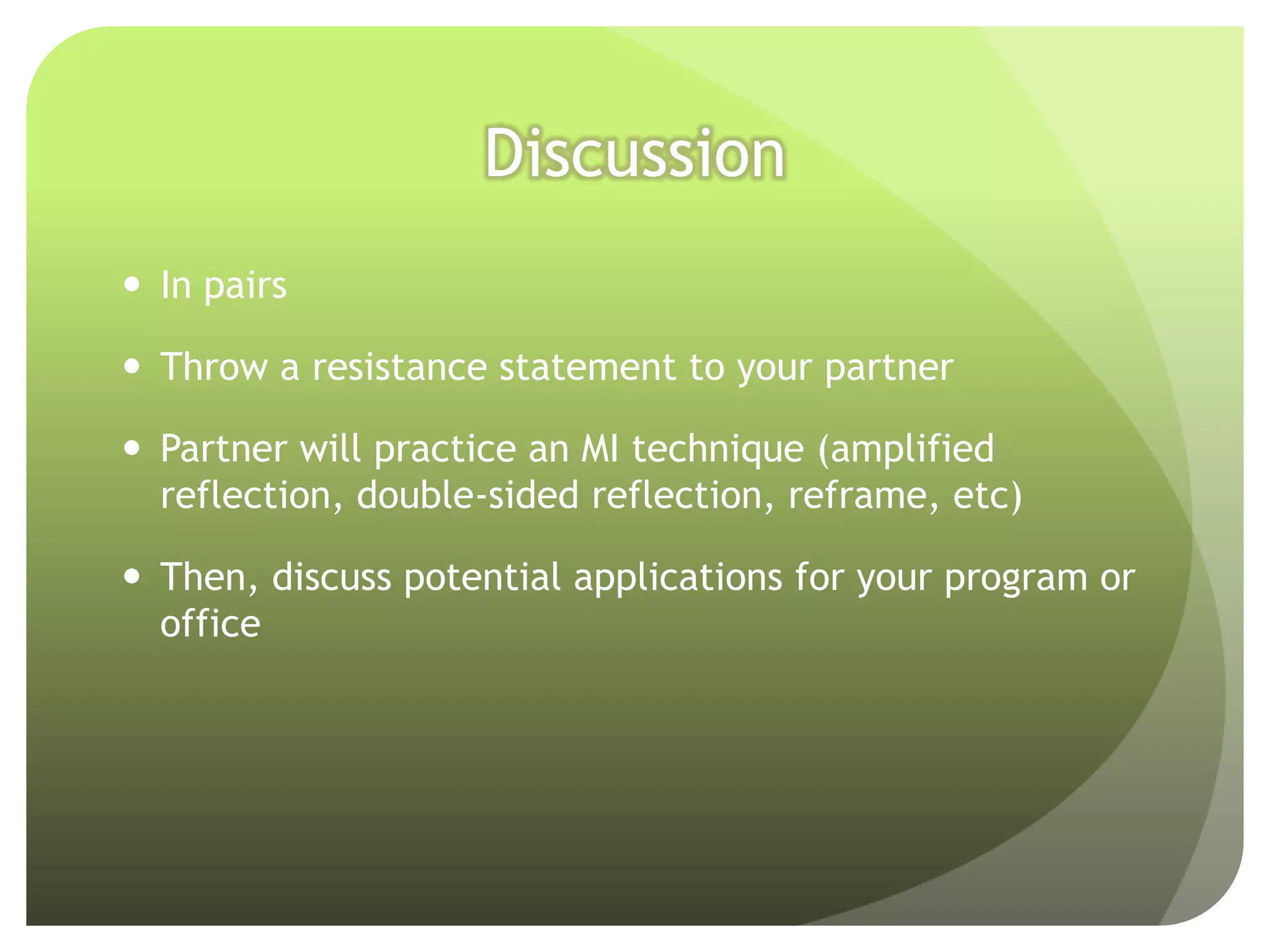 Discussion
 In pairs

 Throw a resistance statement to your partner

 Partner will practice an MI technique (amplified
  reflection, double-sided reflection, reframe, etc)

 Then, discuss potential applications for your program or
  office
 