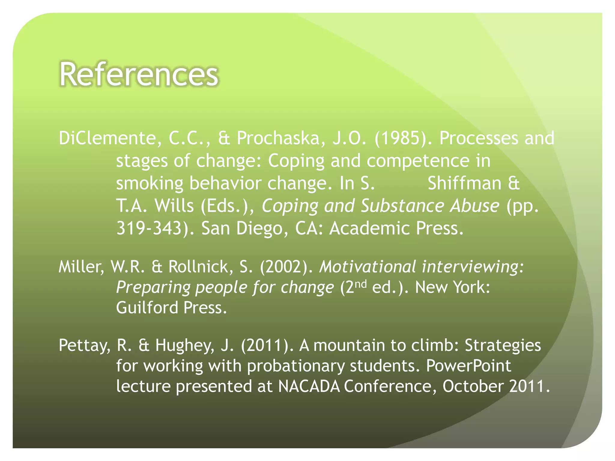 References
DiClemente, C.C., & Prochaska, J.O. (1985). Processes and
      stages of change: Coping and competence in
      smoking behavior change. In S.       Shiffman &
      T.A. Wills (Eds.), Coping and Substance Abuse (pp.
      319-343). San Diego, CA: Academic Press.

Miller, W.R. & Rollnick, S. (2002). Motivational interviewing:
        Preparing people for change (2nd ed.). New York:
        Guilford Press.

Pettay, R. & Hughey, J. (2011). A mountain to climb: Strategies
        for working with probationary students. PowerPoint
        lecture presented at NACADA Conference, October 2011.
 