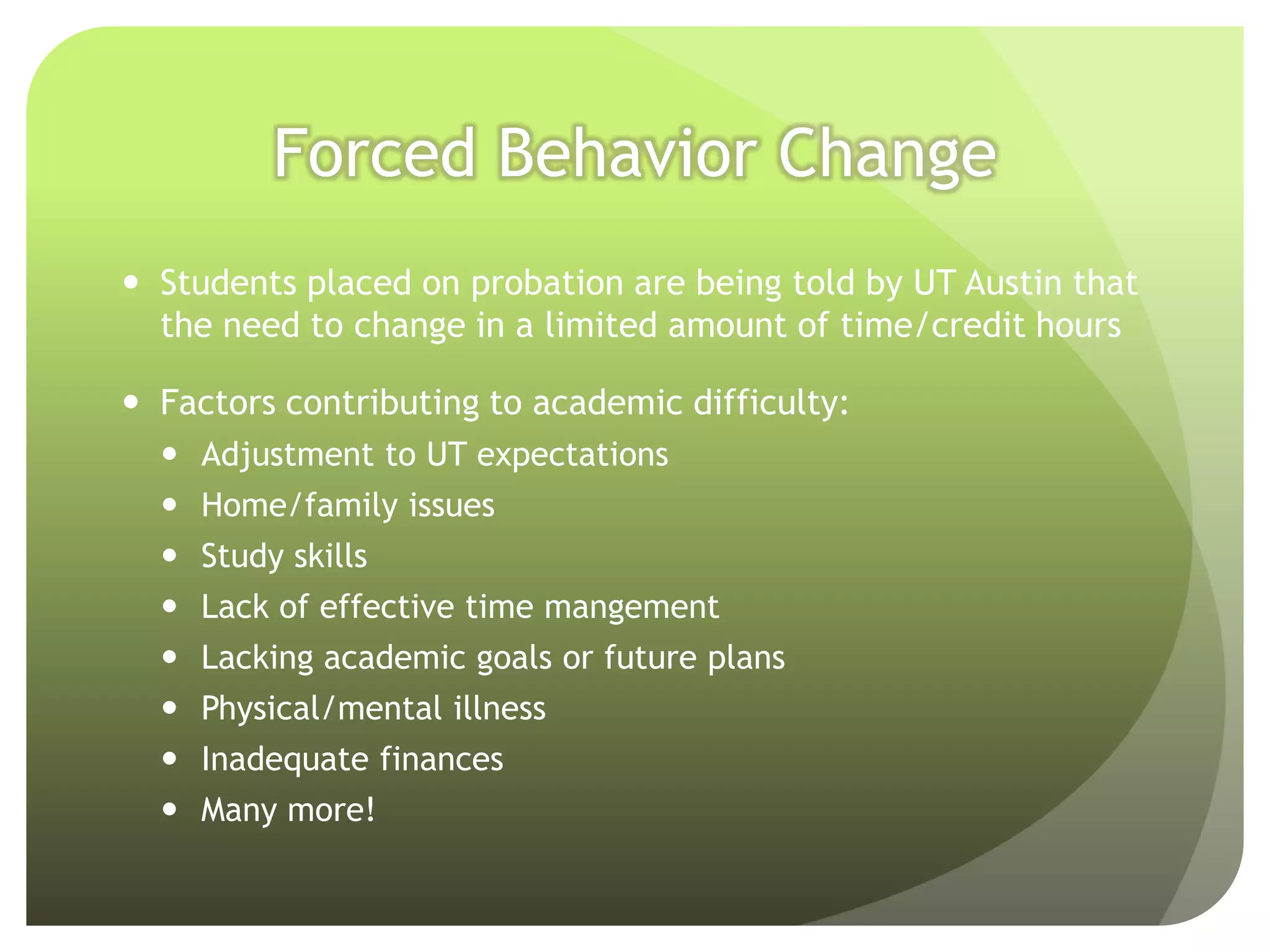 Forced Behavior Change
 Students placed on probation are being told by UT Austin that
  the need to change in a limited amount of time/credit hours

 Factors contributing to academic difficulty:
   Adjustment to UT expectations
   Home/family issues
   Study skills
   Lack of effective time mangement
   Lacking academic goals or future plans
   Physical/mental illness
   Inadequate finances
   Many more!
 