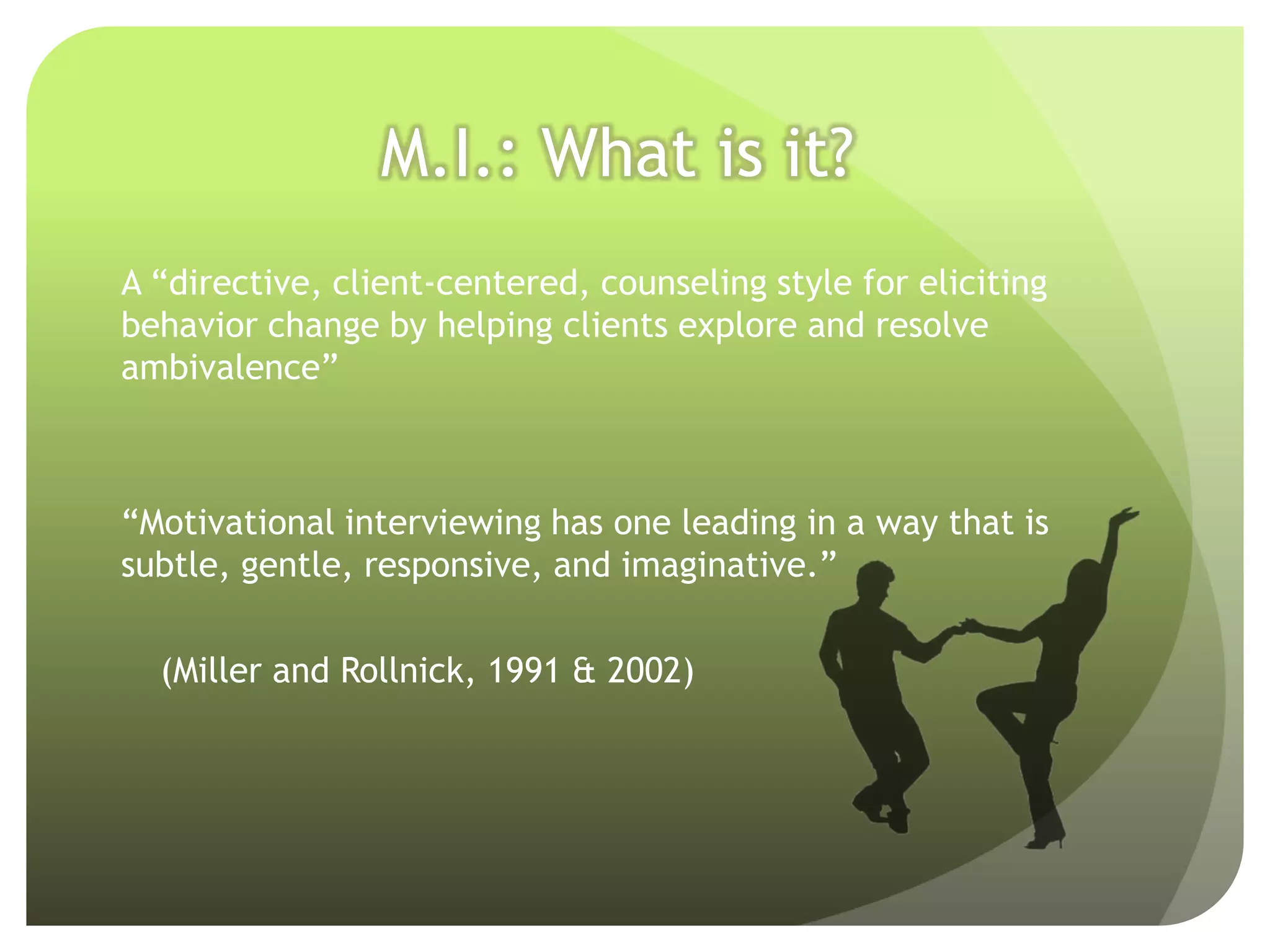 M.I.: What is it?
A “directive, client-centered, counseling style for eliciting
behavior change by helping clients explore and resolve
ambivalence”



“Motivational interviewing has one leading in a way that is
subtle, gentle, responsive, and imaginative.”

  (Miller and Rollnick, 1991 & 2002)
 