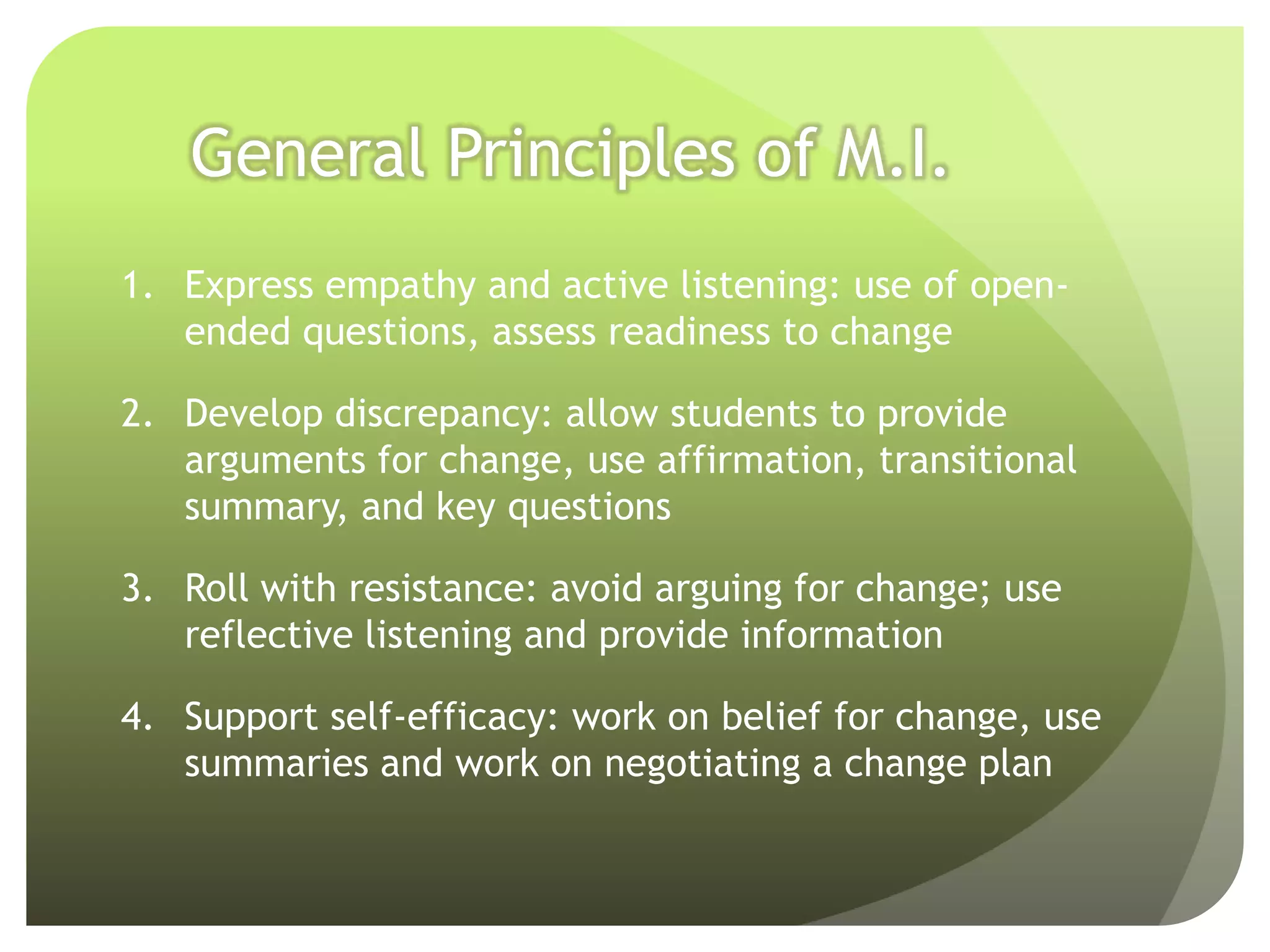 General Principles of M.I.
1. Express empathy and active listening: use of open-
   ended questions, assess readiness to change

2. Develop discrepancy: allow students to provide
   arguments for change, use affirmation, transitional
   summary, and key questions

3. Roll with resistance: avoid arguing for change; use
   reflective listening and provide information

4. Support self-efficacy: work on belief for change, use
   summaries and work on negotiating a change plan
 