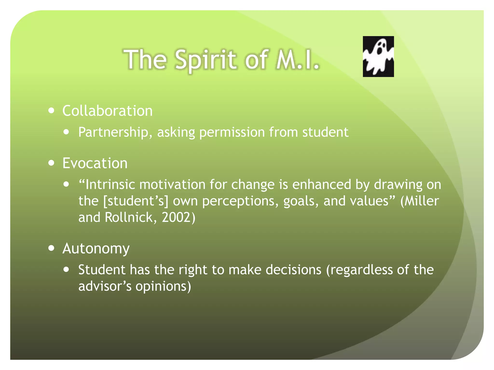 The Spirit of M.I.
 Collaboration
   Partnership, asking permission from student

 Evocation
   “Intrinsic motivation for change is enhanced by drawing on
    the [student’s] own perceptions, goals, and values” (Miller
    and Rollnick, 2002)

 Autonomy
   Student has the right to make decisions (regardless of the
    advisor’s opinions)
 