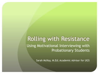 Rolling with Resistance
Using Motivational Interviewing with
              Probationary Students

     Sarah McKay, M.Ed; Academic Advisor for UGS
 