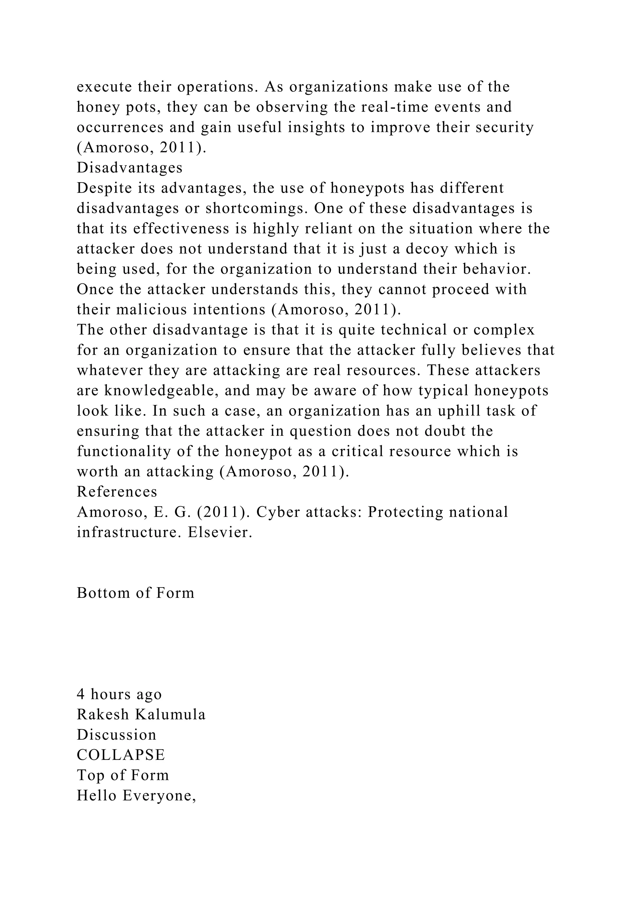 execute their operations. As organizations make use of the
honey pots, they can be observing the real-time events and
occurrences and gain useful insights to improve their security
(Amoroso, 2011).
Disadvantages
Despite its advantages, the use of honeypots has different
disadvantages or shortcomings. One of these disadvantages is
that its effectiveness is highly reliant on the situation where the
attacker does not understand that it is just a decoy which is
being used, for the organization to understand their behavior.
Once the attacker understands this, they cannot proceed with
their malicious intentions (Amoroso, 2011).
The other disadvantage is that it is quite technical or complex
for an organization to ensure that the attacker fully believes that
whatever they are attacking are real resources. These attackers
are knowledgeable, and may be aware of how typical honeypots
look like. In such a case, an organization has an uphill task of
ensuring that the attacker in question does not doubt the
functionality of the honeypot as a critical resource which is
worth an attacking (Amoroso, 2011).
References
Amoroso, E. G. (2011). Cyber attacks: Protecting national
infrastructure. Elsevier.
Bottom of Form
4 hours ago
Rakesh Kalumula
Discussion
COLLAPSE
Top of Form
Hello Everyone,
 