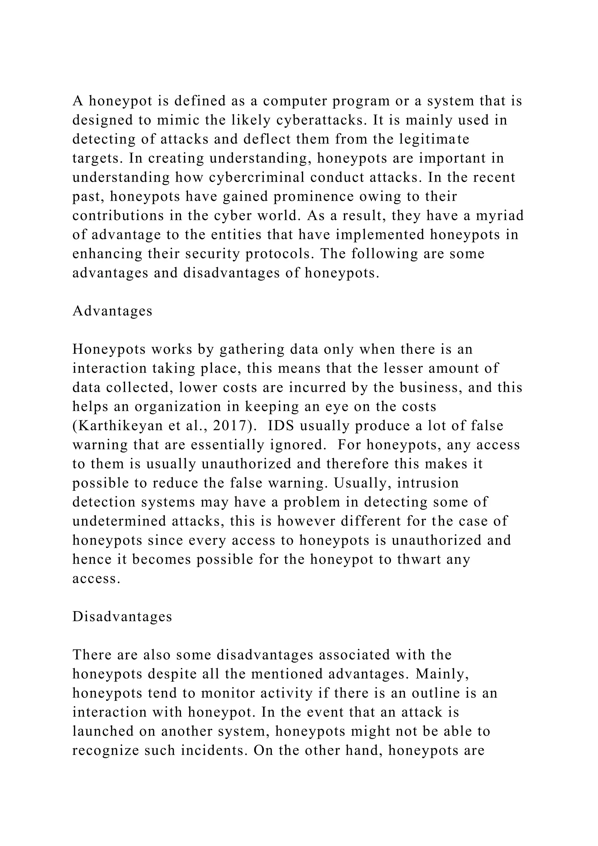 A honeypot is defined as a computer program or a system that is
designed to mimic the likely cyberattacks. It is mainly used in
detecting of attacks and deflect them from the legitimate
targets. In creating understanding, honeypots are important in
understanding how cybercriminal conduct attacks. In the recent
past, honeypots have gained prominence owing to their
contributions in the cyber world. As a result, they have a myriad
of advantage to the entities that have implemented honeypots in
enhancing their security protocols. The following are some
advantages and disadvantages of honeypots.
Advantages
Honeypots works by gathering data only when there is an
interaction taking place, this means that the lesser amount of
data collected, lower costs are incurred by the business, and this
helps an organization in keeping an eye on the costs
(Karthikeyan et al., 2017). IDS usually produce a lot of false
warning that are essentially ignored. For honeypots, any access
to them is usually unauthorized and therefore this makes it
possible to reduce the false warning. Usually, intrusion
detection systems may have a problem in detecting some of
undetermined attacks, this is however different for the case of
honeypots since every access to honeypots is unauthorized and
hence it becomes possible for the honeypot to thwart any
access.
Disadvantages
There are also some disadvantages associated with the
honeypots despite all the mentioned advantages. Mainly,
honeypots tend to monitor activity if there is an outline is an
interaction with honeypot. In the event that an attack is
launched on another system, honeypots might not be able to
recognize such incidents. On the other hand, honeypots are
 