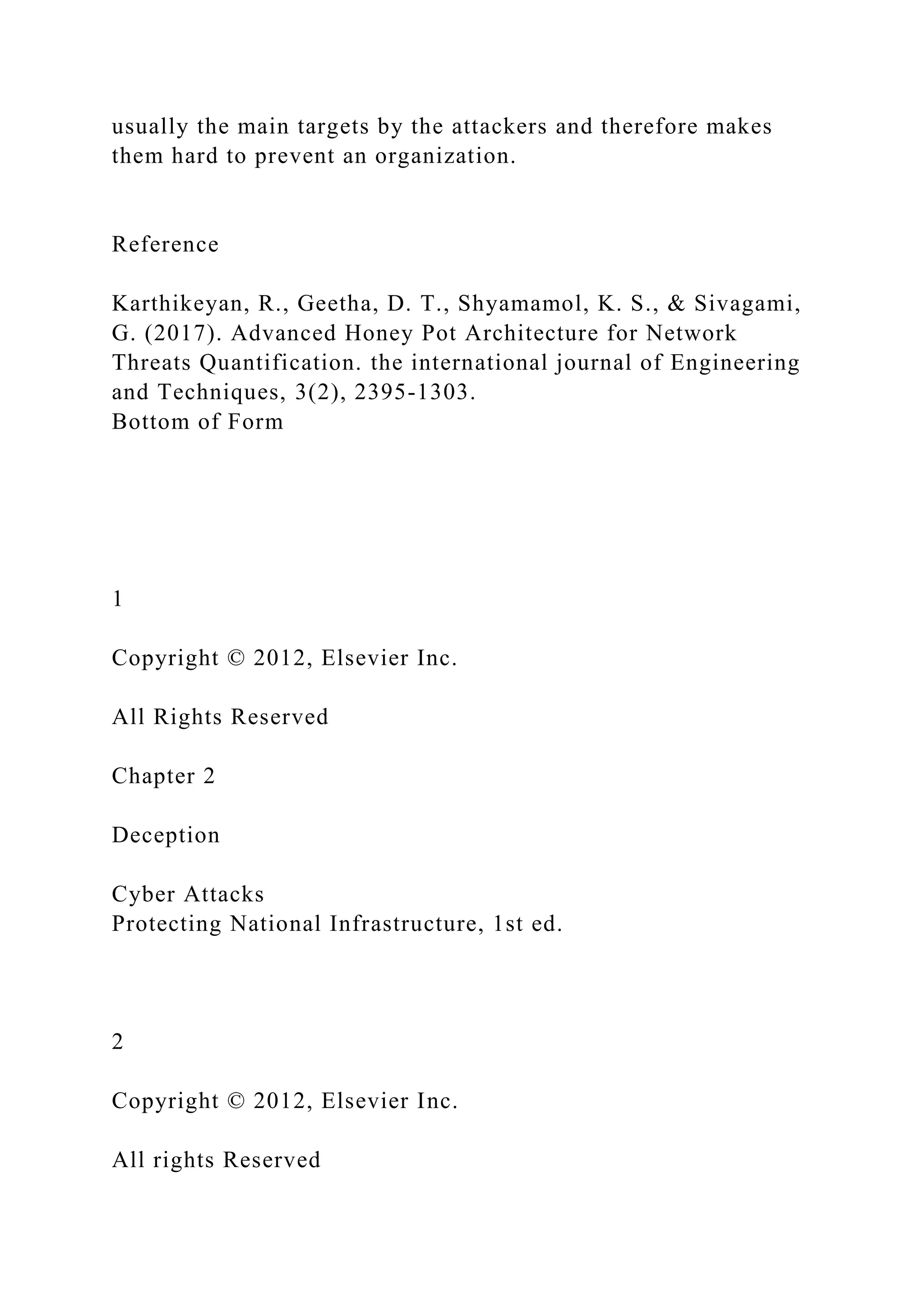 usually the main targets by the attackers and therefore makes
them hard to prevent an organization.
Reference
Karthikeyan, R., Geetha, D. T., Shyamamol, K. S., & Sivagami,
G. (2017). Advanced Honey Pot Architecture for Network
Threats Quantification. the international journal of Engineering
and Techniques, 3(2), 2395-1303.
Bottom of Form
1
Copyright © 2012, Elsevier Inc.
All Rights Reserved
Chapter 2
Deception
Cyber Attacks
Protecting National Infrastructure, 1st ed.
2
Copyright © 2012, Elsevier Inc.
All rights Reserved
 