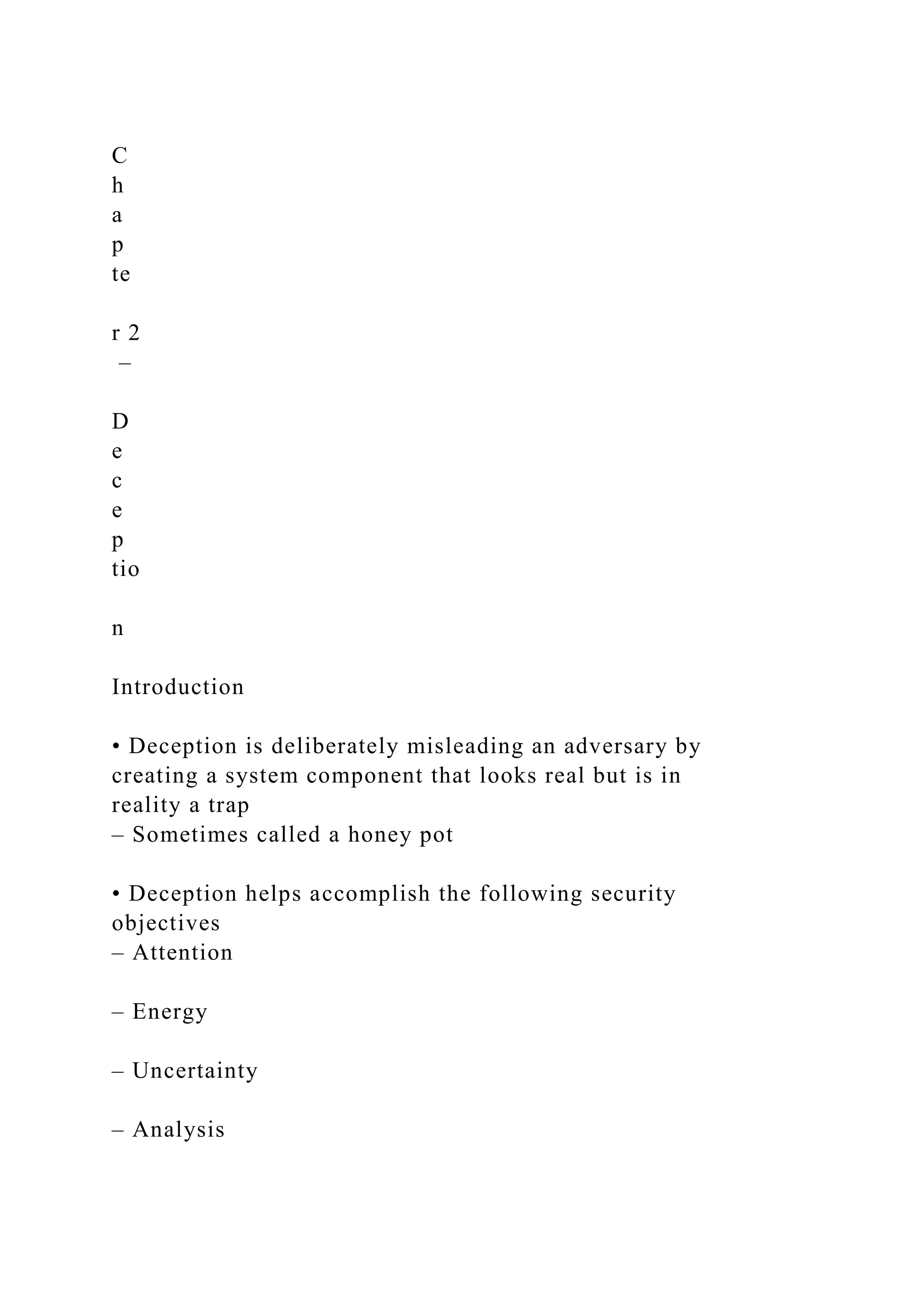 C
h
a
p
te
r 2
–
D
e
c
e
p
tio
n
Introduction
• Deception is deliberately misleading an adversary by
creating a system component that looks real but is in
reality a trap
– Sometimes called a honey pot
• Deception helps accomplish the following security
objectives
– Attention
– Energy
– Uncertainty
– Analysis
 