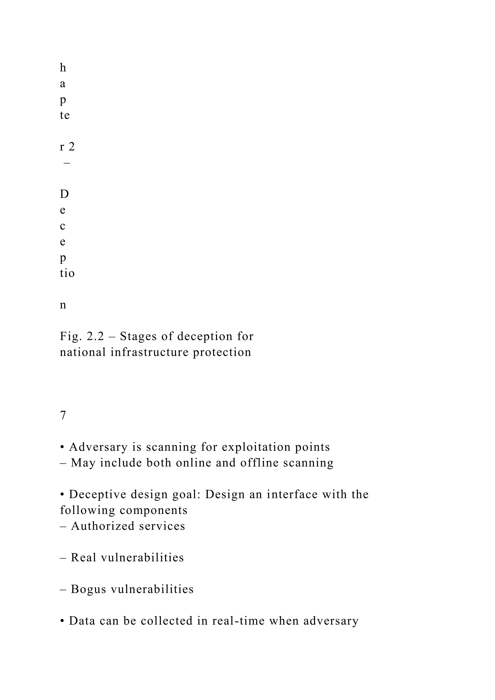 h
a
p
te
r 2
–
D
e
c
e
p
tio
n
Fig. 2.2 – Stages of deception for
national infrastructure protection
7
• Adversary is scanning for exploitation points
– May include both online and offline scanning
• Deceptive design goal: Design an interface with the
following components
– Authorized services
– Real vulnerabilities
– Bogus vulnerabilities
• Data can be collected in real-time when adversary
 