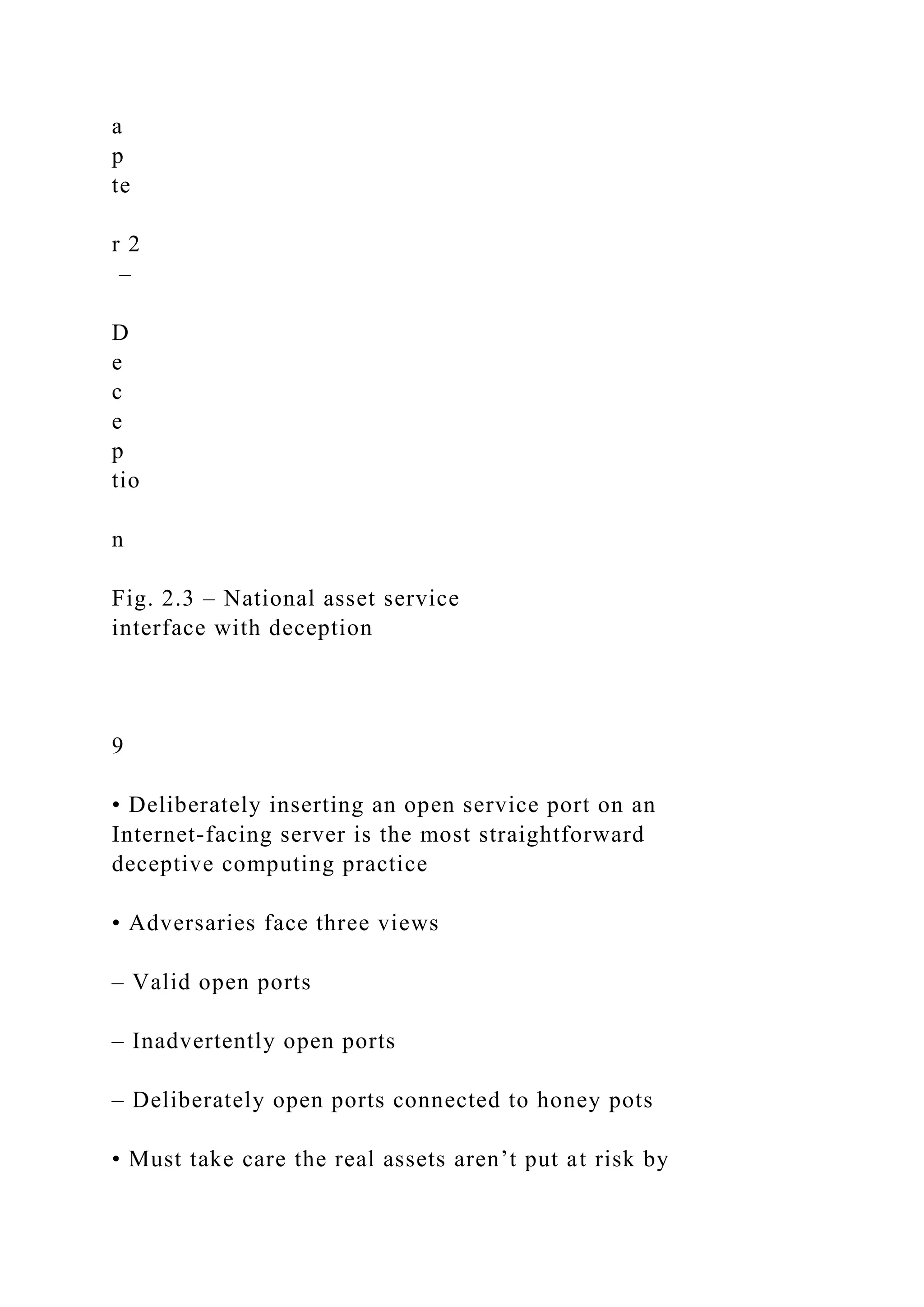 a
p
te
r 2
–
D
e
c
e
p
tio
n
Fig. 2.3 – National asset service
interface with deception
9
• Deliberately inserting an open service port on an
Internet-facing server is the most straightforward
deceptive computing practice
• Adversaries face three views
– Valid open ports
– Inadvertently open ports
– Deliberately open ports connected to honey pots
• Must take care the real assets aren’t put at risk by
 