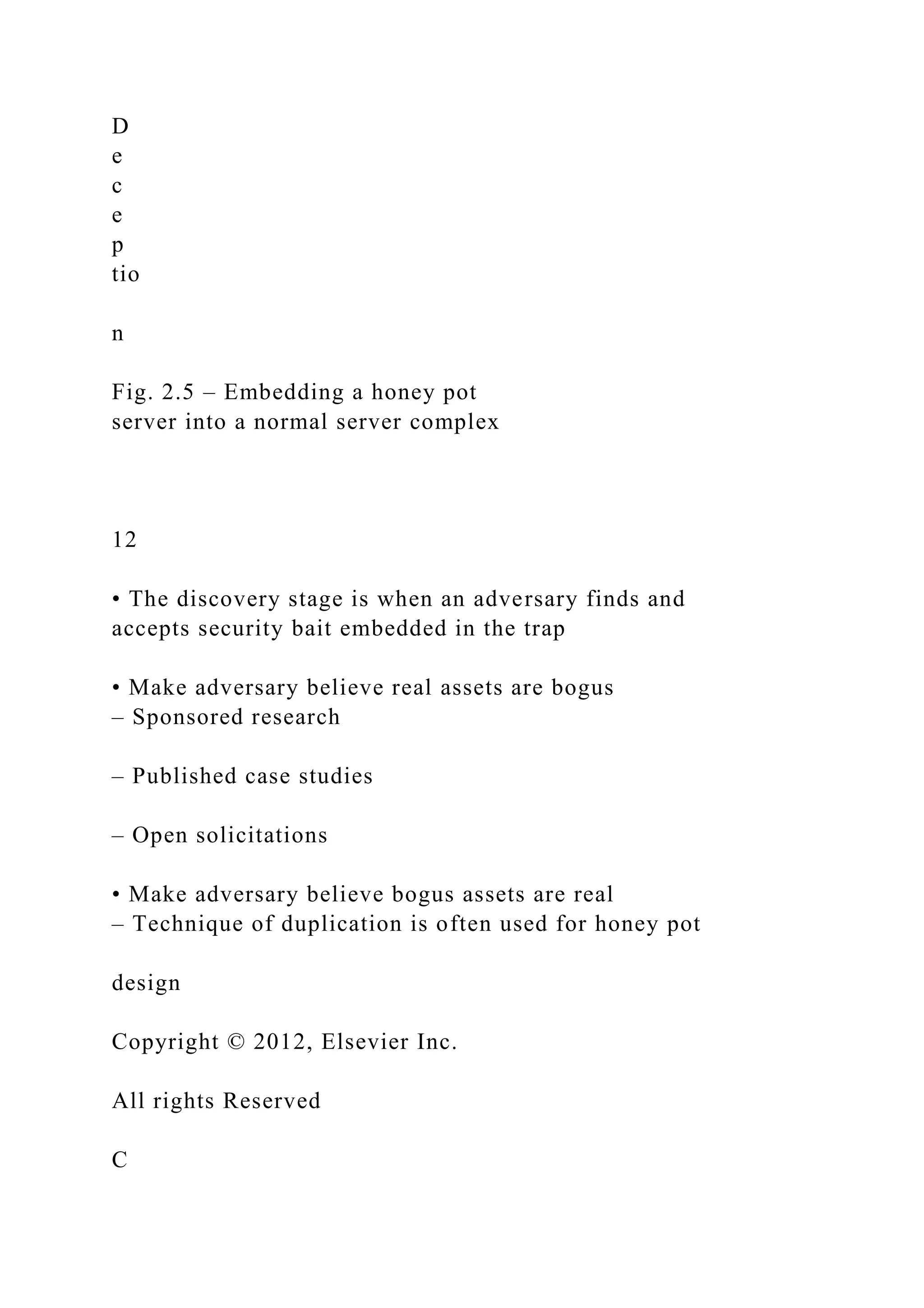 D
e
c
e
p
tio
n
Fig. 2.5 – Embedding a honey pot
server into a normal server complex
12
• The discovery stage is when an adversary finds and
accepts security bait embedded in the trap
• Make adversary believe real assets are bogus
– Sponsored research
– Published case studies
– Open solicitations
• Make adversary believe bogus assets are real
– Technique of duplication is often used for honey pot
design
Copyright © 2012, Elsevier Inc.
All rights Reserved
C
 