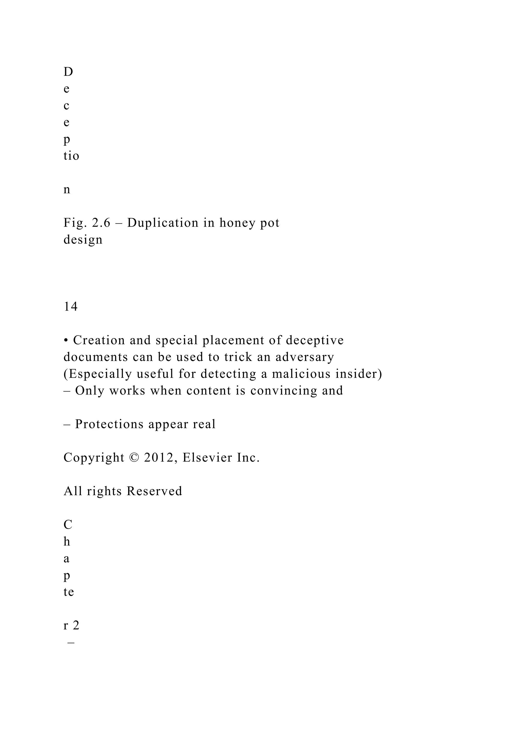 D
e
c
e
p
tio
n
Fig. 2.6 – Duplication in honey pot
design
14
• Creation and special placement of deceptive
documents can be used to trick an adversary
(Especially useful for detecting a malicious insider)
– Only works when content is convincing and
– Protections appear real
Copyright © 2012, Elsevier Inc.
All rights Reserved
C
h
a
p
te
r 2
–
 