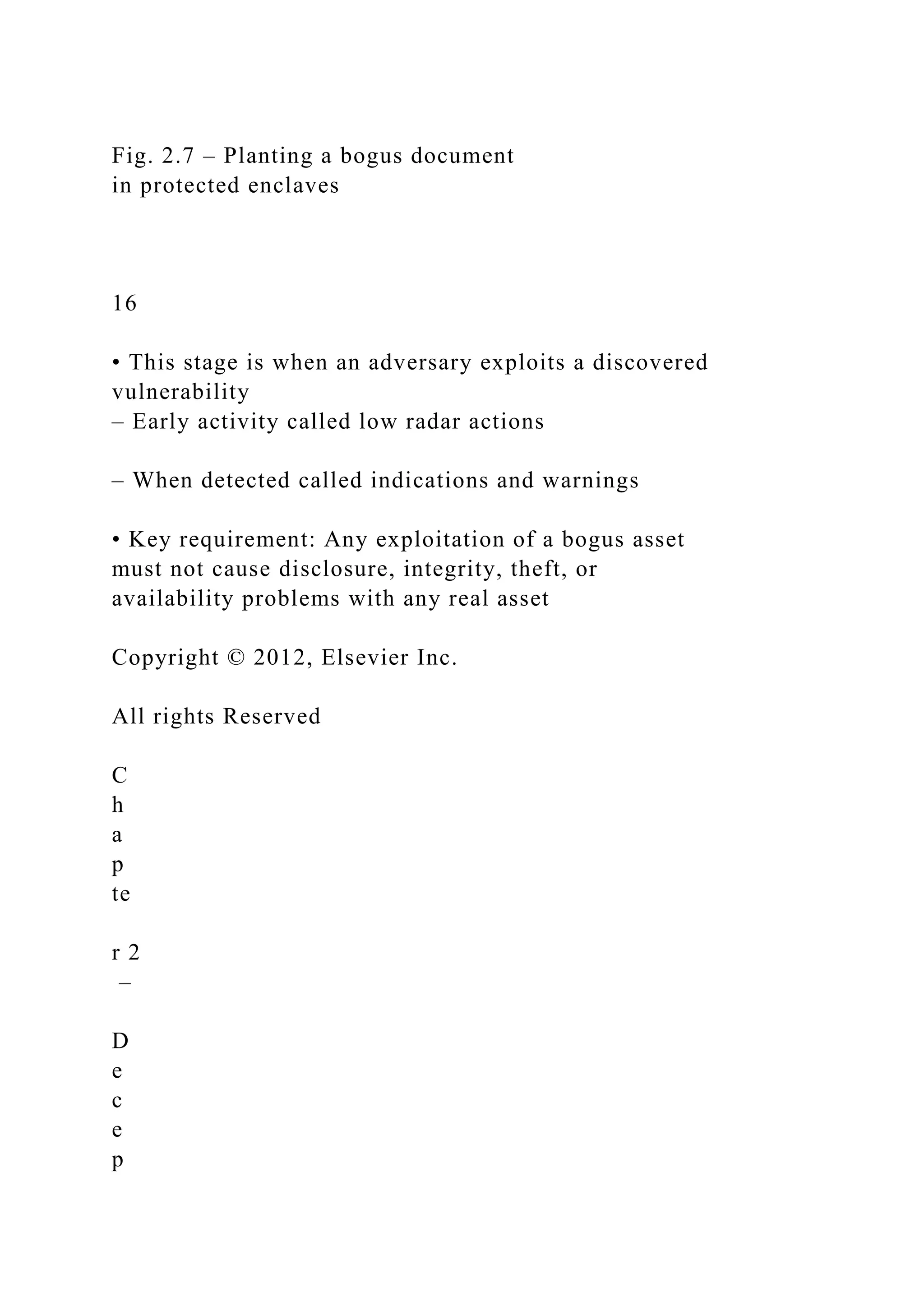 Fig. 2.7 – Planting a bogus document
in protected enclaves
16
• This stage is when an adversary exploits a discovered
vulnerability
– Early activity called low radar actions
– When detected called indications and warnings
• Key requirement: Any exploitation of a bogus asset
must not cause disclosure, integrity, theft, or
availability problems with any real asset
Copyright © 2012, Elsevier Inc.
All rights Reserved
C
h
a
p
te
r 2
–
D
e
c
e
p
 
