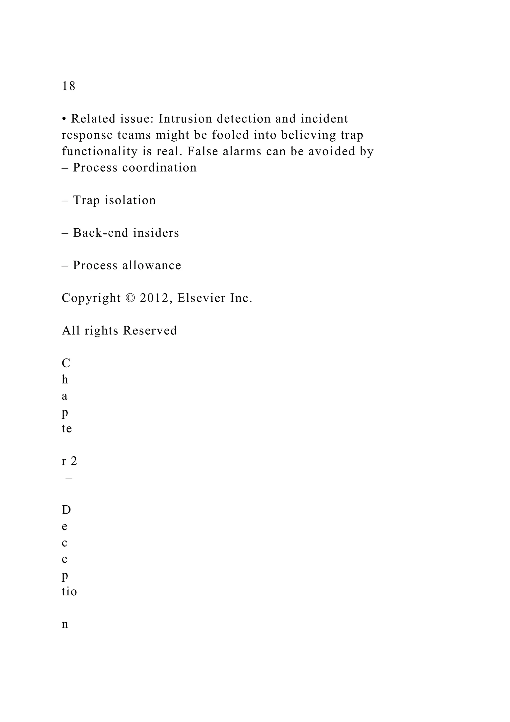18
• Related issue: Intrusion detection and incident
response teams might be fooled into believing trap
functionality is real. False alarms can be avoided by
– Process coordination
– Trap isolation
– Back-end insiders
– Process allowance
Copyright © 2012, Elsevier Inc.
All rights Reserved
C
h
a
p
te
r 2
–
D
e
c
e
p
tio
n
 