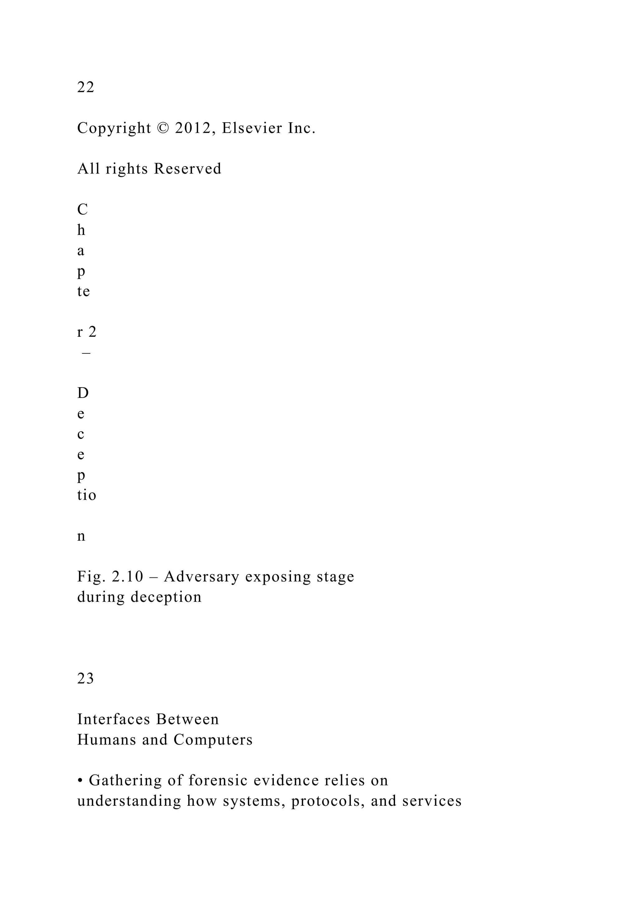 22
Copyright © 2012, Elsevier Inc.
All rights Reserved
C
h
a
p
te
r 2
–
D
e
c
e
p
tio
n
Fig. 2.10 – Adversary exposing stage
during deception
23
Interfaces Between
Humans and Computers
• Gathering of forensic evidence relies on
understanding how systems, protocols, and services
 