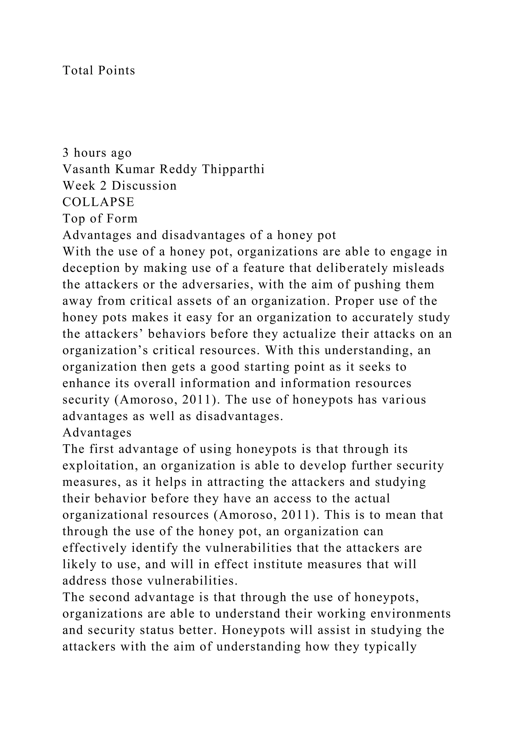 Total Points
3 hours ago
Vasanth Kumar Reddy Thipparthi
Week 2 Discussion
COLLAPSE
Top of Form
Advantages and disadvantages of a honey pot
With the use of a honey pot, organizations are able to engage in
deception by making use of a feature that deliberately misleads
the attackers or the adversaries, with the aim of pushing them
away from critical assets of an organization. Proper use of the
honey pots makes it easy for an organization to accurately study
the attackers’ behaviors before they actualize their attacks on an
organization’s critical resources. With this understanding, an
organization then gets a good starting point as it seeks to
enhance its overall information and information resources
security (Amoroso, 2011). The use of honeypots has various
advantages as well as disadvantages.
Advantages
The first advantage of using honeypots is that through its
exploitation, an organization is able to develop further security
measures, as it helps in attracting the attackers and studying
their behavior before they have an access to the actual
organizational resources (Amoroso, 2011). This is to mean that
through the use of the honey pot, an organization can
effectively identify the vulnerabilities that the attackers are
likely to use, and will in effect institute measures that will
address those vulnerabilities.
The second advantage is that through the use of honeypots,
organizations are able to understand their working environments
and security status better. Honeypots will assist in studying the
attackers with the aim of understanding how they typically
 