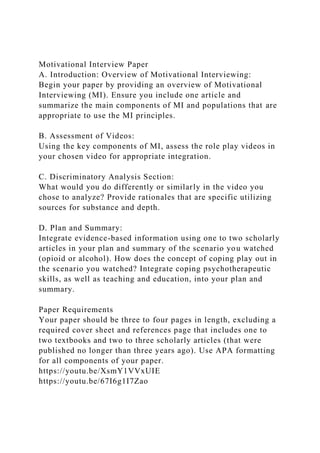 Motivational Interview Paper
A. Introduction: Overview of Motivational Interviewing:
Begin your paper by providing an overview of Motivational
Interviewing (MI). Ensure you include one article and
summarize the main components of MI and populations that are
appropriate to use the MI principles.
B. Assessment of Videos:
Using the key components of MI, assess the role play videos in
your chosen video for appropriate integration.
C. Discriminatory Analysis Section:
What would you do differently or similarly in the video you
chose to analyze? Provide rationales that are specific utilizing
sources for substance and depth.
D. Plan and Summary:
Integrate evidence-based information using one to two scholarly
articles in your plan and summary of the scenario you watched
(opioid or alcohol). How does the concept of coping play out in
the scenario you watched? Integrate coping psychotherapeutic
skills, as well as teaching and education, into your plan and
summary.
Paper Requirements
Your paper should be three to four pages in length, excluding a
required cover sheet and references page that includes one to
two textbooks and two to three scholarly articles (that were
published no longer than three years ago). Use APA formatting
for all components of your paper.
https://youtu.be/XsmY1VVxUIE
https://youtu.be/67I6g1I7Zao
 