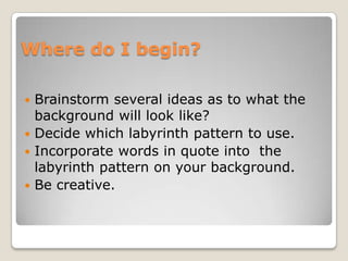 Where do I begin?Brainstorm several ideas as to what the background will look like?Decide which labyrinth pattern to use.Incorporate words in quote into  the labyrinth pattern on your background.Be creative.