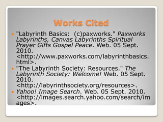 Works Cited"Labyrinth Basics:  (c)paxworks." Paxworks Labyrinths, Canvas Labyrinths Spiritual Prayer Gifts Gospel Peace. Web. 05 Sept. 2010. <http://www.paxworks.com/labyrinthbasics.html>. "The Labyrinth Society: Resources." The Labyrinth Society: Welcome! Web. 05 Sept. 2010. <http://labyrinthsociety.org/resources>. Yahoo! Image Search. Web. 05 Sept. 2010. <http://images.search.yahoo.com/search/images>. 