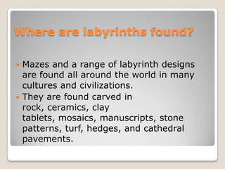 Where are labyrinths found?Mazes and a range of labyrinth designs are found all around the world in many cultures and civilizations.They are found carved in rock, ceramics, clay tablets, mosaics, manuscripts, stone patterns, turf, hedges, and cathedral pavements.