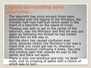Legend surrounding early labyrinths…The labyrinth has since ancient times been associated with the legend of the Minotaur, the monster half-man half-bull which dwelt in the heart of a labyrinth on the island of Crete. Theseus was able to get to the center of the labyrinth, slay the Minotaur and find his way out again by following the thread he had trailed behind him on the way in. But the story has caused confusion ever since, because clearly the Minotaur's lair was a maze that you could get lost in, whereas a labyrinth, however confusing it looks, has only one twisting path that weaves its way to the center and back out again. There is only one entrance and exit, no dead ends, and no crossing of paths with a choice of which way to turn.