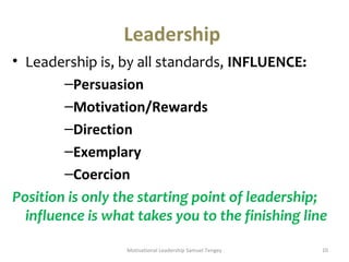 Leadership 
• Leadership is, by all standards, INFLUENCE: 
–Persuasion 
–Motivation/Rewards 
–Direction 
–Exemplary 
–Coercion 
Position is only the starting point of leadership; 
influence is what takes you to the finishing line 
Motivational Leadership Samuel Tengey 10 
 