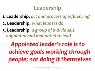 Leadership 
1. Leadership: act and process of influencing 
2. Leadership: what leaders do 
3. Leadership: a group of individuals 
appointed and mandated to lead 
Appointed leader’s role is to 
achieve goals working through 
people; not doing it themselves 
Motivational Leadership Samuel Tengey 11 
 